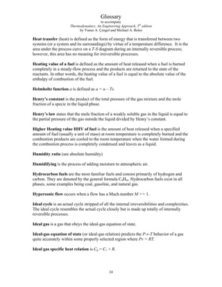 Glossary
to accompany
Thermodynamics: An Engineering Approach, 5th
edition
by Yunus A. Çengel and Michael A. Boles
Heat transfer (heat) is defined as the form of energy that is transferred between two
systems (or a system and its surroundings) by virtue of a temperature difference. It is the
area under the process curve on a T-S diagram during an internally reversible process;
however, this area has no meaning for irreversible processes.
Heating value of a fuel is defined as the amount of heat released when a fuel is burned
completely in a steady-flow process and the products are returned to the state of the
reactants. In other words, the heating value of a fuel is equal to the absolute value of the
enthalpy of combustion of the fuel.
Helmholtz function a is defined as a = u – Ts.
Henry’s constant is the product of the total pressure of the gas mixture and the mole
fraction of a specie in the liquid phase.
Henry’s law states that the mole fraction of a weakly soluble gas in the liquid is equal to
the partial pressure of the gas outside the liquid divided by Henry’s constant.
Higher Heating value HHV of fuel is the amount of heat released when a specified
amount of fuel (usually a unit of mass) at room temperature is completely burned and the
combustion products are cooled to the room temperature when the water formed during
the combustion process is completely condensed and leaves as a liquid.
Humidity ratio (see absolute humidity)
Humidifying is the process of adding moisture to atmospheric air.
Hydrocarbon fuels are the most familiar fuels and consist primarily of hydrogen and
carbon. They are denoted by the general formula CnHm. Hydrocarbon fuels exist in all
phases, some examples being coal, gasoline, and natural gas.
Hypersonic flow occurs when a flow has a Mach number M  1.
Ideal cycle is an actual cycle stripped of all the internal irreversibilities and complexities.
The ideal cycle resembles the actual cycle closely but is made up totally of internally
reversible processes.
Ideal gas is a gas that obeys the ideal-gas equation of state.
Ideal-gas equation of state (or ideal-gas relation) predicts the P-v-T behavior of a gas
quite accurately within some properly selected region where Pv = RT.
Ideal gas specific heat relation is Cp = Cv + R.
24
 