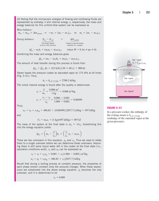 Chapter 5 | 251
(b) Noting that the microscopic energies of flowing and nonflowing fluids are
represented by enthalpy h and internal energy u, respectively, the mass and
energy balances for this uniform-flow system can be expressed as
Mass balance:
Energy balance:
Net energy transfer Change in internal, kinetic,
by heat, work, and mass potential, etc., energies
Combining the mass and energy balances gives
The amount of heat transfer during this process is found from
Steam leaves the pressure cooker as saturated vapor at 175 kPa at all times
(Fig. 5–51). Thus,
The initial internal energy is found after the quality is determined:
Thus,
and
The mass of the system at the final state is m2  V/v2. Substituting this
into the energy equation yields
There are two unknowns in this equation, u2 and v2. Thus we need to relate
them to a single unknown before we can determine these unknowns. Assum-
ing there is still some liquid water left in the cooker at the final state (i.e.,
saturation conditions exist), v2 and u2 can be expressed as
Recall that during a boiling process at constant pressure, the properties of
each phase remain constant (only the amounts change). When these expres-
sions are substituted into the above energy equation, x2 becomes the only
unknown, and it is determined to be
x2  0.009
u2  uf  x2ufg  486.82  x2 12037.72 kJ/kg
v2  vf  x2vfg  0.001  x2 11.004  0.0012 m3
/kg
Qin  am1 
V
v2
bhe  a
V
v2
¬u2  m1u1 b
U1  m1u1  (1 kg)(497 kJ/kg)  497 kJ
u1  uf  x1ufg  486.82  10.004992 12037.72 kJ/kg  497 kJ/kg
x1 
v1  vf
vfg

0.006  0.001
1.004  0.001
 0.00499
v1 
V
m1

0.006 m3
1 kg
 0.006 m3
/kg
he  hg @ 175 kPa  2700.2 kJ/kg
Qin  Q
#
in ¢t  10.5 kJ/s2 130  60 s2  900 kJ
Qin  (m1  m2)he  (m2u2  m1u1)CV
Qin  mehe  (m2u2  m1u1)CV (since W  0, ke  pe  0)
Ein  Eout  ¢Esystem
min  mout  ¢msystem S me  1m2  m1 2CV¬or¬me  1m1  m2 2CV
⎫
⎪
⎬
⎪
⎭
⎫
⎪
⎬
⎪
⎭
P
he = hg@175 kPa
Sat. vapor
Sat. liquid
Sat. vapor
FIGURE 5–51
In a pressure cooker, the enthalpy of
the exiting steam is hg @ 175 kPa
(enthalpy of the saturated vapor at the
given pressure).
cen84959_ch05.qxd 4/25/05 3:01 PM Page 251
 