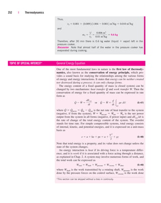 252 | Thermodynamics
Thus,
and
Therefore, after 30 min there is 0.6 kg water (liquid  vapor) left in the
pressure cooker.
Discussion Note that almost half of the water in the pressure cooker has
evaporated during cooking.
m2 
V
v2

0.006 m3
0.01 m3
/kg
 0.6 kg
v2  0.001  10.0092 11.004  0.0012 m3
/kg  0.010 m3
/kg
One of the most fundamental laws in nature is the first law of thermody-
namics, also known as the conservation of energy principle, which pro-
vides a sound basis for studying the relationships among the various forms
of energy and energy interactions. It states that energy can be neither created
nor destroyed during a process; it can only change forms.
The energy content of a fixed quantity of mass (a closed system) can be
changed by two mechanisms: heat transfer Q and work transfer W. Then the
conservation of energy for a fixed quantity of mass can be expressed in rate
form as
(5–47)
where Q
.
 Q
.
net,in  Q
.
in  Q
.
out is the net rate of heat transfer to the system
(negative, if from the system), W
.
 W
.
net,out  W
.
out  W
.
in is the net power
output from the system in all forms (negative, if power input) and dEsys/dt is
the rate of change of the total energy content of the system. The overdot
stands for time rate. For simple compressible systems, total energy consists
of internal, kinetic, and potential energies, and it is expressed on a unit-mass
basis as
(5–48)
Note that total energy is a property, and its value does not change unless the
state of the system changes.
An energy interaction is heat if its driving force is a temperature differ-
ence, and it is work if it is associated with a force acting through a distance,
as explained in Chap. 2. A system may involve numerous forms of work, and
the total work can be expressed as
(5–49)
where Wshaft is the work transmitted by a rotating shaft, Wpressure is the work
done by the pressure forces on the control surface, Wviscous is the work done
Wtotal  Wshaft  Wpressure  Wviscous  Wother
e  u  ke  pe  u 
V 2
2
 gz
Q
#
 W
#

dEsys
dt
¬or¬Q
#
 W
#

d
dt sys
re¬dV
TOPIC OF SPECIAL INTEREST* General Energy Equation
*This section can be skipped without a loss in continuity.
cen84959_ch05.qxd 4/25/05 3:01 PM Page 252
 