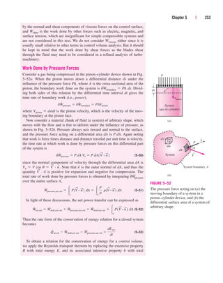 by the normal and shear components of viscous forces on the control surface,
and Wother is the work done by other forces such as electric, magnetic, and
surface tension, which are insignificant for simple compressible systems and
are not considered in this text. We do not consider Wviscous either since it is
usually small relative to other terms in control volume analysis. But it should
be kept in mind that the work done by shear forces as the blades shear
through the fluid may need to be considered in a refined analysis of turbo-
machinery.
Work Done by Pressure Forces
Consider a gas being compressed in the piston–cylinder device shown in Fig.
5–52a. When the piston moves down a differential distance ds under the
influence of the pressure force PA, where A is the cross-sectional area of the
piston, the boundary work done on the system is dWboundary  PA ds. Divid-
ing both sides of this relation by the differential time interval dt gives the
time rate of boundary work (i.e., power),
where Vpiston  ds/dt is the piston velocity, which is the velocity of the mov-
ing boundary at the piston face.
Now consider a material chunk of fluid (a system) of arbitrary shape, which
moves with the flow and is free to deform under the influence of pressure, as
shown in Fig. 5–52b. Pressure always acts inward and normal to the surface,
and the pressure force acting on a differential area dA is P dA. Again noting
that work is force times distance and distance traveled per unit time is velocity,
the time rate at which work is done by pressure forces on this differential part
of the system is
(5–50)
since the normal component of velocity through the differential area dA is
Vn  V cos u  V
→
· n
→
. Note that n
→
is the outer normal of dA, and thus the
quantity V
→
· n
→
is positive for expansion and negative for compression. The
total rate of work done by pressure forces is obtained by integrating dW
.
pressure
over the entire surface A,
(5–51)
In light of these discussions, the net power transfer can be expressed as
(5–52)
Then the rate form of the conservation of energy relation for a closed system
becomes
(5–53)
To obtain a relation for the conservation of energy for a control volume,
we apply the Reynolds transport theorem by replacing the extensive property
B with total energy E, and its associated intensive property b with total
Q
#
net,in  W
#
shaft,net out  W
#
pressure,net out 
dEsys
dt
W
#
net,out  W
#
shaft,net out  W
#
pressure,net out  W
#
shaft,net out  A
P1V
S
# n
S
2 dA
W
#
pressure,net out  A
P1V
S
# n
S
2 dA  A
P
r
r 1V
S
# n
S
2 dA
dW
#
pressure  P dA Vn  P dA1 V
S
# n
S
2
dW
#
pressure  dW
#
boundary  PAVpiston
Chapter 5 | 253
System
System boundary, A
dV
dm
dA
P
n
u
→
V
→
(b)
(a)
ds
P
A
Vpiston
System
(gas in cylinder)
FIGURE 5–52
The pressure force acting on (a) the
moving boundary of a system in a
piston–cylinder device, and (b) the
differential surface area of a system of
arbitrary shape.
cen84959_ch05.qxd 4/25/05 3:01 PM Page 253
 