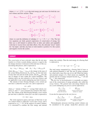 where e  u  V2/2  gz is the total energy per unit mass for both the con-
trol volume and flow streams. Then,
(5–58)
or
(5–59)
where we used the definition of enthalpy h  u  Pv  u  P/r. The last
two equations are fairly general expressions of conservation of energy, but
their use is still limited to uniform flow at inlets and outlets and negligible
work due to viscous forces and other effects. Also, the subscript “net,in” stands
for “net input,” and thus any heat or work transfer is positive if to the system
and negative if from the system.
 a
in
m
#
ah 
V2
2
 gzb
Q
#
net,in  W
#
shaft,net out 
d
dt CV
er¬dV  a
out
m
#
ah 
V 2
2
 gzb
 a
in
m
#
a
P
r
 u 
V2
2
 gzb
Q
#
net,in  W
#
shaft,net out 
d
dt CV
er¬dV  a
out
m
#
a
P
r
 u 
V2
2
 gzb
Chapter 5 | 255
The conservation of mass principle states that the net mass
transfer to or from a system during a process is equal to the
net change (increase or decrease) in the total mass of the sys-
tem during that process, and is expressed as
where msystem  mfinal  minitial is the change in the mass of
the system during the process, m
.
in and m
.
out are the total rates
of mass flow into and out of the system, and dmsystem/dt is the
rate of change of mass within the system boundaries. The
relations above are also referred to as the mass balance and
are applicable to any system undergoing any kind of process.
The amount of mass flowing through a cross section per
unit time is called the mass flow rate, and is expressed as
where r  density of fluid, V  average fluid velocity nor-
mal to A, and A  cross-sectional area normal to flow direc-
tion. The volume of the fluid flowing through a cross section
per unit time is called the volume flow rate and is expressed as
The work required to push a unit mass of fluid into or out
of a control volume is called flow work or flow energy, and is
expressed as wflow  Pv. In the analysis of control volumes,
it is convenient to combine the flow energy and internal
V
#
 VA  m
#
r
m
#
 rVA
min  mout  ¢msystem¬and¬m
#
in  m
#
out  dmsystemdt
energy into enthalpy. Then the total energy of a flowing fluid
is expressed as
The total energy transported by a flowing fluid of mass m
with uniform properties is mu. The rate of energy transport
by a fluid with a mass flow rate of m
.
is m
.
u. When the kinetic
and potential energies of a fluid stream are negligible, the
amount and rate of energy transport become Emass  mh and
E
.
mass  m
.
h, respectively.
The first law of thermodynamics is essentially an expres-
sion of the conservation of energy principle, also called the
energy balance. The general mass and energy balances for
any system undergoing any process can be expressed as
Net energy transfer Changes in internal, kinetic,
by heat, work, and mass potential, etc., energies
It can also be expressed in the rate form as
Rate of net energy transfer Rate of change in internal, kinetic,
by heat, work, and mass potential, etc., energies
Thermodynamic processes involving control volumes can
be considered in two groups: steady-flow processes and
E
#
in  E
#
out  dEsystemdt
Ein  Eout  ¢Esystem
u  h  ke  pe  h 
V 2
2
 gz
SUMMARY
⎫
⎪
⎬
⎪
⎭
⎫
⎪
⎬
⎪
⎭
⎫
⎪
⎪
⎬
⎪
⎪
⎭
⎫
⎪
⎪
⎬
⎪
⎪
⎭
cen84959_ch05.qxd 4/25/05 3:01 PM Page 255
 