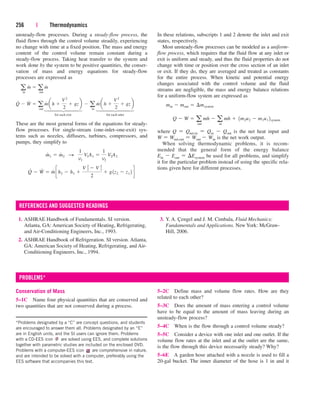 unsteady-flow processes. During a steady-flow process, the
fluid flows through the control volume steadily, experiencing
no change with time at a fixed position. The mass and energy
content of the control volume remain constant during a
steady-flow process. Taking heat transfer to the system and
work done by the system to be positive quantities, the conser-
vation of mass and energy equations for steady-flow
processes are expressed as
for each exit for each inlet
These are the most general forms of the equations for steady-
flow processes. For single-stream (one-inlet–one-exit) sys-
tems such as nozzles, diffusers, turbines, compressors, and
pumps, they simplify to
Q
#
 W
#
 m
#
ch2  h1 
V 2
2
 V 1
2
2
 g1z2  z1 2 d
m
#
1  m
#
2 S
1
v1
V1A1 
1
v2
V2A2
Q
#
 W
#
 a
out
m
#
ah 
V2
2
 gzb  a
in
m
#
ah 
V2
2
 gzb
a
in
m
#
 a
out
m
#
256 | Thermodynamics
In these relations, subscripts 1 and 2 denote the inlet and exit
states, respectively.
Most unsteady-flow processes can be modeled as a uniform-
flow process, which requires that the fluid flow at any inlet or
exit is uniform and steady, and thus the fluid properties do not
change with time or position over the cross section of an inlet
or exit. If they do, they are averaged and treated as constants
for the entire process. When kinetic and potential energy
changes associated with the control volume and the fluid
streams are negligible, the mass and energy balance relations
for a uniform-flow system are expressed as
where Q  Qnet,in  Qin  Qout is the net heat input and
W  Wnet,out  Wout  Win is the net work output.
When solving thermodynamic problems, it is recom-
mended that the general form of the energy balance
Ein  Eout  Esystem be used for all problems, and simplify
it for the particular problem instead of using the specific rela-
tions given here for different processes.
Q  W  a
out
mh  a
in
mh  1m2u2  m1u1 2system
min  mout  ¢msystem
⎫
⎪
⎪
⎪
⎬
⎪
⎪
⎪
⎭
⎫
⎪
⎪
⎪
⎬
⎪
⎪
⎪
⎭
1. ASHRAE Handbook of Fundamentals. SI version.
Atlanta, GA: American Society of Heating, Refrigerating,
and Air-Conditioning Engineers, Inc., 1993.
2. ASHRAE Handbook of Refrigeration. SI version. Atlanta,
GA: American Society of Heating, Refrigerating, and Air-
Conditioning Engineers, Inc., 1994.
3. Y. A. Çengel and J. M. Cimbala, Fluid Mechanics:
Fundamentals and Applications. New York: McGraw-
Hill, 2006.
REFERENCES AND SUGGESTED READINGS
Conservation of Mass
5–1C Name four physical quantities that are conserved and
two quantities that are not conserved during a process.
5–2C Define mass and volume flow rates. How are they
related to each other?
5–3C Does the amount of mass entering a control volume
have to be equal to the amount of mass leaving during an
unsteady-flow process?
5–4C When is the flow through a control volume steady?
5–5C Consider a device with one inlet and one outlet. If the
volume flow rates at the inlet and at the outlet are the same,
is the flow through this device necessarily steady? Why?
5–6E A garden hose attached with a nozzle is used to fill a
20-gal bucket. The inner diameter of the hose is 1 in and it
PROBLEMS*
*Problems designated by a “C” are concept questions, and students
are encouraged to answer them all. Problems designated by an “E”
are in English units, and the SI users can ignore them. Problems
with a CD-EES icon are solved using EES, and complete solutions
together with parametric studies are included on the enclosed DVD.
Problems with a computer-EES icon are comprehensive in nature,
and are intended to be solved with a computer, preferably using the
EES software that accompanies this text.
cen84959_ch05.qxd 4/25/05 3:01 PM Page 256
 