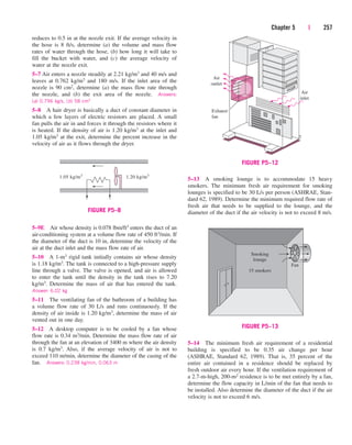 Chapter 5 | 257
reduces to 0.5 in at the nozzle exit. If the average velocity in
the hose is 8 ft/s, determine (a) the volume and mass flow
rates of water through the hose, (b) how long it will take to
fill the bucket with water, and (c) the average velocity of
water at the nozzle exit.
5–7 Air enters a nozzle steadily at 2.21 kg/m3 and 40 m/s and
leaves at 0.762 kg/m3 and 180 m/s. If the inlet area of the
nozzle is 90 cm2, determine (a) the mass flow rate through
the nozzle, and (b) the exit area of the nozzle. Answers:
(a) 0.796 kg/s, (b) 58 cm2
5–8 A hair dryer is basically a duct of constant diameter in
which a few layers of electric resistors are placed. A small
fan pulls the air in and forces it through the resistors where it
is heated. If the density of air is 1.20 kg/m3 at the inlet and
1.05 kg/m3 at the exit, determine the percent increase in the
velocity of air as it flows through the dryer.
5–13 A smoking lounge is to accommodate 15 heavy
smokers. The minimum fresh air requirement for smoking
lounges is specified to be 30 L/s per person (ASHRAE, Stan-
dard 62, 1989). Determine the minimum required flow rate of
fresh air that needs to be supplied to the lounge, and the
diameter of the duct if the air velocity is not to exceed 8 m/s.
1.05 kg/m3
1.20 kg/m3
FIGURE P5–8
5–9E Air whose density is 0.078 lbm/ft3 enters the duct of an
air-conditioning system at a volume flow rate of 450 ft3/min. If
the diameter of the duct is 10 in, determine the velocity of the
air at the duct inlet and the mass flow rate of air.
5–10 A 1-m3 rigid tank initially contains air whose density
is 1.18 kg/m3. The tank is connected to a high-pressure supply
line through a valve. The valve is opened, and air is allowed
to enter the tank until the density in the tank rises to 7.20
kg/m3. Determine the mass of air that has entered the tank.
Answer: 6.02 kg
5–11 The ventilating fan of the bathroom of a building has
a volume flow rate of 30 L/s and runs continuously. If the
density of air inside is 1.20 kg/m3, determine the mass of air
vented out in one day.
5–12 A desktop computer is to be cooled by a fan whose
flow rate is 0.34 m3/min. Determine the mass flow rate of air
through the fan at an elevation of 3400 m where the air density
is 0.7 kg/m3. Also, if the average velocity of air is not to
exceed 110 m/min, determine the diameter of the casing of the
fan. Answers: 0.238 kg/min, 0.063 m
Air
outlet
Exhaust
fan
Air
inlet
FIGURE P5–12
Smoking
lounge
15 smokers
Fan
FIGURE P5–13
5–14 The minimum fresh air requirement of a residential
building is specified to be 0.35 air change per hour
(ASHRAE, Standard 62, 1989). That is, 35 percent of the
entire air contained in a residence should be replaced by
fresh outdoor air every hour. If the ventilation requirement of
a 2.7-m-high, 200-m2 residence is to be met entirely by a fan,
determine the flow capacity in L/min of the fan that needs to
be installed. Also determine the diameter of the duct if the air
velocity is not to exceed 6 m/s.
cen84959_ch05.qxd 4/25/05 3:01 PM Page 257
 