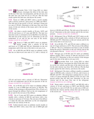 Chapter 5 | 259
5–31 Reconsider Prob. 5–30. Using EES (or other)
software, investigate the effect of the inlet area
on the mass flow rate, exit temperature, and the exit area. Let
the inlet area vary from 50 cm2 to 150 cm2. Plot the final
results against the inlet area, and discuss the results.
5–32 Steam at 5 MPa and 400°C enters a nozzle steadily
with a velocity of 80 m/s, and it leaves at 2 MPa and 300°C.
The inlet area of the nozzle is 50 cm2, and heat is being lost
at a rate of 120 kJ/s. Determine (a) the mass flow rate of the
steam, (b) the exit velocity of the steam, and (c) the exit area
of the nozzle.
5–33E Air enters a nozzle steadily at 50 psia, 140°F, and
150 ft/s and leaves at 14.7 psia and 900 ft/s. The heat loss
from the nozzle is estimated to be 6.5 Btu/lbm of air flowing.
The inlet area of the nozzle is 0.1 ft2. Determine (a) the exit
temperature of air and (b) the exit area of the nozzle.
Answers: (a) 507 R, (b) 0.048 ft2
5–34 Steam at 3 MPa and 400°C enters an adiabatic
nozzle steadily with a velocity of 40 m/s
and leaves at 2.5 MPa and 300 m/s. Determine (a) the exit
temperature and (b) the ratio of the inlet to exit area A1/A2.
5–35 Air at 600 kPa and 500 K enters an adiabatic nozzle
that has an inlet-to-exit area ratio of 2:1 with a velocity of
STEAM
P1 = 3 MPa
T1 = 400°C
V1 = 40 m/s
P2 = 2.5 MPa
V2 = 300 m/s
FIGURE P5–34
120 m/s and leaves with a velocity of 380 m/s. Determine
(a) the exit temperature and (b) the exit pressure of the air.
Answers: (a) 436.5 K, (b) 330.8 kPa
5–36 Air at 80 kPa and 127°C enters an adiabatic diffuser
steadily at a rate of 6000 kg/h and leaves at 100 kPa. The
velocity of the airstream is decreased from 230 to 30 m/s as it
passes through the diffuser. Find (a) the exit temperature of
the air and (b) the exit area of the diffuser.
5–37E Air at 13 psia and 20°F enters an adiabatic diffuser
steadily with a velocity of 600 ft/s and leaves with a low
velocity at a pressure of 14.5 psia. The exit area of the diffuser
is 5 times the inlet area. Determine (a) the exit temperature
and (b) the exit velocity of the air.
5–38 Carbon dioxide enters an adiabatic nozzle steadily at
1 MPa and 500°C with a mass flow rate of 6000 kg/h and
AIR
P1 = 13 psia
T1 = 20°F
V1 = 600 ft/s
P2 = 14.5 psia
V2  V1
A2 = 5A1
FIGURE P5–37E
leaves at 100 kPa and 450 m/s. The inlet area of the nozzle is
40 cm2. Determine (a) the inlet velocity and (b) the exit tem-
perature. Answers: (a) 60.8 m/s, (b) 685.8 K
5–39 Refrigerant-134a at 700 kPa and 120°C enters an adi-
abatic nozzle steadily with a velocity of 20 m/s and leaves at
400 kPa and 30°C. Determine (a) the exit velocity and (b) the
ratio of the inlet to exit area A1/A2.
5–40 Air at 80 kPa, 27°C, and 220 m/s enters a diffuser at a
rate of 2.5 kg/s and leaves at 42°C. The exit area of the diffuser
is 400 cm2. The air is estimated to lose heat at a rate of 18 kJ/s
during this process. Determine (a) the exit velocity and (b) the
exit pressure of the air. Answers: (a) 62.0 m/s, (b) 91.1 kPa
5–41 Nitrogen gas at 60 kPa and 7°C enters an adiabatic
diffuser steadily with a velocity of 200 m/s and leaves at 85
kPa and 22°C. Determine (a) the exit velocity of the nitrogen
and (b) the ratio of the inlet to exit area A1/A2.
5–42 Reconsider Prob. 5–41. Using EES (or other)
software, investigate the effect of the inlet veloc-
ity on the exit velocity and the ratio of the inlet-to-exit area.
Let the inlet velocity vary from 180 to 260 m/s. Plot the final
results against the inlet velocity, and discuss the results.
5–43 Refrigerant-134a enters a diffuser steadily as saturated
vapor at 800 kPa with a velocity of 120 m/s, and it leaves at
900 kPa and 40°C. The refrigerant is gaining heat at a rate of
2 kJ/s as it passes through the diffuser. If the exit area is 80
percent greater than the inlet area, determine (a) the exit
velocity and (b) the mass flow rate of the refrigerant.
Answers: (a) 60.8 m/s, (b) 1.308 kg/s
5–44 Steam enters a nozzle at 400°C and 800 kPa with a
velocity of 10 m/s, and leaves at 300°C and 200 kPa while
losing heat at a rate of 25 kW. For an inlet area of 800 cm2,
determine the velocity and the volume flow rate of the steam
at the nozzle exit. Answers: 606 m/s, 2.74 m3/s
400°C
800 kPa
10 m/s
Steam
300°C
200 kPa
Q
FIGURE P5–44
cen84959_ch05.qxd 4/26/05 12:29 PM Page 259
 