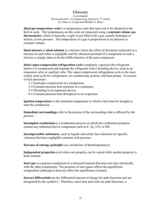 Glossary
to accompany
Thermodynamics: An Engineering Approach, 5th
edition
by Yunus A. Çengel and Michael A. Boles
Ideal gas temperature scale is a temperature scale that turns out to be identical to the
Kelvin scale. The temperatures on this scale are measured using a constant-volume gas
thermometer, which is basically a rigid vessel filled with a gas, usually hydrogen or
helium, at low pressure. The temperature of a gas is proportional to its pressure at
constant volume.
Ideal mixture or ideal solution is a mixture where the effect of dissimilar molecules in a
mixture on each other is negligible and the chemical potential of a component in such a
mixture is simply taken to be the Gibbs function of the pure component.
Ideal vapor-compression refrigeration cycle completely vaporizes the refrigerant
before it is compressed and expands the refrigerant with a throttling device, such as an
expansion valve or capillary tube. The vapor-compression refrigeration cycle is the most
widely used cycle for refrigerators, air-conditioning systems, and heat pumps. It consists
of four processes:
1-2 Isentropic compression in a compressor,
2-3 Constant-pressure heat rejection in a condenser,
3-4 Throttling in an expansion device,
4-1 Constant-pressure heat absorption in an evaporator.
Ignition temperature is the minimum temperature to which a fuel must be brought to
start the combustion.
Immediate surroundings refer to the portion of the surroundings that is affected by the
process.
Incomplete combustion is a combustion process in which the combustion products
contain any unburned fuel or components such as C, H2, CO, or OH.
Incompressible substances, such as liquids and solids, have densities (or specific
volumes) that have negligible variation with pressure.
Increase of entropy principle (see second law of thermodynamics)
Independent properties exist when one property can be varied while another property is
held constant.
Inert gas is a gaseous component in a chemical reaction that does not react chemically
with the other components. The presence of inert gases affects the equilibrium
composition (although it does not affect the equilibrium constant).
Inexact differentials are the differential amount of change for path functions and are
designated by the symbol δ. Therefore, since heat and work are path functions, a
25
 