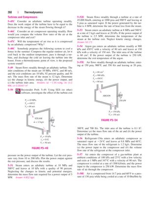 Turbines and Compressors
5–45C Consider an adiabatic turbine operating steadily.
Does the work output of the turbine have to be equal to the
decrease in the energy of the steam flowing through it?
5–46C Consider an air compressor operating steadily. How
would you compare the volume flow rates of the air at the
compressor inlet and exit?
5–47C Will the temperature of air rise as it is compressed
by an adiabatic compressor? Why?
5–48C Somebody proposes the following system to cool a
house in the summer: Compress the regular outdoor air, let it
cool back to the outdoor temperature, pass it through a tur-
bine, and discharge the cold air leaving the turbine into the
house. From a thermodynamic point of view, is the proposed
system sound?
5–49 Steam flows steadily through an adiabatic turbine. The
inlet conditions of the steam are 10 MPa, 450°C, and 80 m/s,
and the exit conditions are 10 kPa, 92 percent quality, and 50
m/s. The mass flow rate of the steam is 12 kg/s. Determine
(a) the change in kinetic energy, (b) the power output, and
(c) the turbine inlet area. Answers: (a) 1.95 kJ/kg, (b) 10.2
MW, (c) 0.00447 m2
5–50 Reconsider Prob. 5–49. Using EES (or other)
software, investigate the effect of the turbine exit
260 | Thermodynamics
5–52E Steam flows steadily through a turbine at a rate of
45,000 lbm/h, entering at 1000 psia and 900°F and leaving at
5 psia as saturated vapor. If the power generated by the tur-
bine is 4 MW, determine the rate of heat loss from the steam.
5–53 Steam enters an adiabatic turbine at 8 MPa and 500°C
at a rate of 3 kg/s and leaves at 20 kPa. If the power output of
the turbine is 2.5 MW, determine the temperature of the
steam at the turbine exit. Neglect kinetic energy changes.
Answer: 60.1°C
5–54 Argon gas enters an adiabatic turbine steadily at 900
kPa and 450°C with a velocity of 80 m/s and leaves at 150
kPa with a velocity of 150 m/s. The inlet area of the turbine
is 60 cm2. If the power output of the turbine is 250 kW,
determine the exit temperature of the argon.
5–55E Air flows steadily through an adiabatic turbine, enter-
ing at 150 psia, 900°F, and 350 ft/s and leaving at 20 psia,
pressure on the power output of the turbine. Let the exit pres-
sure vary from 10 to 200 kPa. Plot the power output against
the exit pressure, and discuss the results.
5–51 Steam enters an adiabatic turbine at 10 MPa and
500°C and leaves at 10 kPa with a quality of 90 percent.
Neglecting the changes in kinetic and potential energies,
determine the mass flow rate required for a power output of 5
MW. Answer: 4.852 kg/s
300°F, and 700 ft/s. The inlet area of the turbine is 0.1 ft2.
Determine (a) the mass flow rate of the air and (b) the power
output of the turbine.
5–56 Refrigerant-134a enters an adiabatic compressor as
saturated vapor at 24°C and leaves at 0.8 MPa and 60°C.
The mass flow rate of the refrigerant is 1.2 kg/s. Determine
(a) the power input to the compressor and (b) the volume
flow rate of the refrigerant at the compressor inlet.
5–57 Air enters the compressor of a gas-turbine plant at
ambient conditions of 100 kPa and 25°C with a low velocity
and exits at 1 MPa and 347°C with a velocity of 90 m/s. The
compressor is cooled at a rate of 1500 kJ/min, and the power
input to the compressor is 250 kW. Determine the mass flow
rate of air through the compressor.
5–58E Air is compressed from 14.7 psia and 60°F to a pres-
sure of 150 psia while being cooled at a rate of 10 Btu/lbm by
STEAM
Wout
·
V1 = 80 m/s
T1 = 450°C
P1 = 10 MPa
V2 = 50 m/s
x2 = 0.92
= 10 kPa
P2
m = 12 kg/s
˙
FIGURE P5–49
ARGON
250 kW
T1 = 450°C
V2 = 80 m/s
P1 = 900 kPa
A1 = 60 cm2
V2 = 150 m/s
= 150 kPa
P2
FIGURE P5–54
cen84959_ch05.qxd 4/25/05 3:01 PM Page 260
 