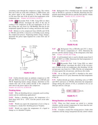 Chapter 5 | 261
circulating water through the compressor casing. The volume
flow rate of the air at the inlet conditions is 5000 ft3/min, and
the power input to the compressor is 700 hp. Determine
(a) the mass flow rate of the air and (b) the temperature at the
compressor exit. Answers: (a) 6.36 lbm/s, (b) 801 R
5–59E Reconsider Prob. 5–58E. Using EES (or other)
software, investigate the effect of the rate of
cooling of the compressor on the exit temperature of air. Let
the cooling rate vary from 0 to 100 Btu/lbm. Plot the air exit
temperature against the rate of cooling, and discuss the results.
5–60 Helium is to be compressed from 120 kPa and 310 K
to 700 kPa and 430 K. A heat loss of 20 kJ/kg occurs during
the compression process. Neglecting kinetic energy changes,
determine the power input required for a mass flow rate of
90 kg/min.
5–66 Refrigerant-134a is throttled from the saturated liquid
state at 700 kPa to a pressure of 160 kPa. Determine the tem-
perature drop during this process and the final specific volume
of the refrigerant. Answers: 42.3°C, 0.0344 m3/kg
5–61 Carbon dioxide enters an adiabatic compressor at 100
kPa and 300 K at a rate of 0.5 kg/s and leaves at 600 kPa and
450 K. Neglecting kinetic energy changes, determine (a) the
volume flow rate of the carbon dioxide at the compressor
inlet and (b) the power input to the compressor.
Answers: (a) 0.28 m3/s, (b) 68.8 kW
Throttling Valves
5–62C Why are throttling devices commonly used in refrig-
eration and air-conditioning applications?
5–63C During a throttling process, the temperature of a
fluid drops from 30 to 20°C. Can this process occur adia-
batically?
5–64C Would you expect the temperature of air to drop as
it undergoes a steady-flow throttling process? Explain.
5–65C Would you expect the temperature of a liquid to
change as it is throttled? Explain.
5–67 Refrigerant-134a at 800 kPa and 25°C is throt-
tled to a temperature of 20°C. Determine the
pressure and the internal energy of the refrigerant at the final
state. Answers: 133 kPa, 80.7 kJ/kg
5–68 A well-insulated valve is used to throttle steam from 8
MPa and 500°C to 6 MPa. Determine the final temperature of
the steam. Answer: 490.1°C
5–69 Reconsider Prob. 5–68. Using EES (or other)
software, investigate the effect of the exit pres-
sure of steam on the exit temperature after throttling. Let the
exit pressure vary from 6 to 1 MPa. Plot the exit temperature
of steam against the exit pressure, and discuss the results.
5–70E Air at 200 psia and 90°F is throttled to the atmo-
spheric pressure of 14.7 psia. Determine the final temperature
of the air.
5–71 Carbon dioxide gas enters a throttling valve at 5 MPa
and 100°C and leaves at 100 kPa. Determine the temperature
change during this process if CO2 is assumed to be (a) an
ideal gas and (b) a real gas.
He
m
·
= 90 kg/min
·
Win
20 kJ/kg
P2 = 700 kPa
T2 = 430 K
P1 = 120 kPa
T1 = 310 K
FIGURE P5–60
P1 = 700 kPa
Sat. liquid
P2 = 160 kPa
R-134a
FIGURE P5–66
CO2
5 MPa
100°C
100 kPa
FIGURE P5–71
Mixing Chambers and Heat Exchangers
5–72C When two fluid streams are mixed in a mixing
chamber, can the mixture temperature be lower than the tem-
perature of both streams? Explain.
5–73C Consider a steady-flow mixing process. Under what
conditions will the energy transported into the control volume
cen84959_ch05.qxd 4/26/05 12:29 PM Page 261
 