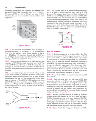 the furnace. Air enters the heat exchanger at 95 kPa and 20°C
at a rate of 0.8 m3/s. The combustion gases (cp  1.10 kJ/kg ·
°C) enter at 180°C at a rate of 1.1 kg/s and leave at 95°C.
Determine the rate of heat transfer to the air and its outlet
temperature.
264 | Thermodynamics
5–97 Hot exhaust gases of an internal combustion engine
are to be used to produce saturated water vapor at 2 MPa
pressure. The exhaust gases enter the heat exchanger at
400°C at a rate of 32 kg/min while water enters at 15°C. The
heat exchanger is not well insulated, and it is estimated that
10 percent of heat given up by the exhaust gases is lost to the
surroundings. If the mass flow rate of the exhaust gases is 15
times that of the water, determine (a) the temperature of the
exhaust gases at the heat exchanger exit and (b) the rate of
heat transfer to the water. Use the constant specific heat prop-
erties of air for the exhaust gases.
5–94 A well-insulated shell-and-tube heat exchanger is
used to heat water (cp  4.18 kJ/kg · °C) in the tubes from
20 to 70°C at a rate of 4.5 kg/s. Heat is supplied by hot oil
(cp  2.30 kJ/kg · °C) that enters the shell side at 170°C at a
rate of 10 kg/s. Determine the rate of heat transfer in the heat
exchanger and the exit temperature of oil.
5–95E Steam is to be condensed on the shell side of a heat
exchanger at 85°F. Cooling water enters the tubes at 60°F at
a rate of 138 lbm/s and leaves at 73°F. Assuming the heat
exchanger to be well-insulated, determine the rate of heat
transfer in the heat exchanger and the rate of condensation of
the steam.
5–96 An air-conditioning system involves the mixing of cold
air and warm outdoor air before the mixture is routed to the
conditioned room in steady operation. Cold air enters the mix-
ing chamber at 5°C and 105 kPa at a rate of 1.25 m3/s while
warm air enters at 34°C and 105 kPa. The air leaves the room
at 24°C. The ratio of the mass flow rates of the hot to cold air
streams is 1.6. Using variable specific heats, determine (a) the
mixture temperature at the inlet of the room and (b) the rate of
heat gain of the room.
Pipe and Duct Flow
5–98 A desktop computer is to be cooled by a fan. The
electronic components of the computer consume 60 W of
power under full-load conditions. The computer is to operate
in environments at temperatures up to 45°C and at elevations
up to 3400 m where the average atmospheric pressure is
66.63 kPa. The exit temperature of air is not to exceed 60°C
to meet the reliability requirements. Also, the average veloc-
ity of air is not to exceed 110 m/min at the exit of the com-
puter case where the fan is installed to keep the noise level
down. Determine the flow rate of the fan that needs to be
installed and the diameter of the casing of the fan.
5–99 Repeat Prob. 5–98 for a computer that consumes 100
W of power.
5–100E Water enters the tubes of a cold plate at 95°F with
an average velocity of 60 ft/min and leaves at 105°F. The
diameter of the tubes is 0.25 in. Assuming 15 percent of the
heat generated is dissipated from the components to the sur-
roundings by convection and radiation, and the remaining 85
percent is removed by the cooling water, determine the
amount of heat generated by the electronic devices mounted
on the cold plate. Answer: 263 W
5–101 A sealed electronic box is to be cooled by tap water
flowing through the channels on two of its sides. It is speci-
fied that the temperature rise of the water not exceed 4°C. The
power dissipation of the box is 2 kW, which is removed
entirely by water. If the box operates 24 hours a day, 365 days
a year, determine the mass flow rate of water flowing through
the box and the amount of cooling water used per year.
5–102 Repeat Prob. 5–101 for a power dissipation of 4 kW.
Air
95 kPa
20°C
0.8 m3
/s
Exhaust gases
1.1 kg/s
95°C
FIGURE P5–93
Cold air
5°C
Warm air
34°C
Room 24°C
FIGURE P5–96
Heat
exchanger
Water
15°C
2 MPa
sat. vap.
Exh. gas
400°C
Q
FIGURE P5–97
cen84959_ch05.qxd 4/25/05 3:01 PM Page 264
 