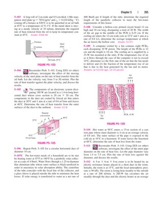 Chapter 5 | 265
5–103 A long roll of 2-m-wide and 0.5-cm-thick 1-Mn man-
ganese steel plate (r  7854 kg/m3 and cp  0.434 kJ/kg · °C)
coming off a furnace at 820°C is to be quenched in an oil bath
at 45°C to a temperature of 51.1°C. If the metal sheet is mov-
ing at a steady velocity of 10 m/min, determine the required
rate of heat removal from the oil to keep its temperature con-
stant at 45°C. Answer: 4368 kW
400 Btu/h per ft length of the tube, determine the required
length of the parabolic collector to meet the hot-water
requirements of this house.
5–108 Consider a hollow-core printed circuit board 12 cm
high and 18 cm long, dissipating a total of 20 W. The width
of the air gap in the middle of the PCB is 0.25 cm. If the
cooling air enters the 12-cm-wide core at 32°C and 1 atm at a
rate of 0.8 L/s, determine the average temperature at which
the air leaves the hollow core. Answer: 53.4°C
5–109 A computer cooled by a fan contains eight PCBs,
each dissipating 10 W power. The height of the PCBs is 12
cm and the length is 18 cm. The cooling air is supplied by a
25-W fan mounted at the inlet. If the temperature rise of air
as it flows through the case of the computer is not to exceed
10°C, determine (a) the flow rate of the air that the fan needs
to deliver and (b) the fraction of the temperature rise of air
that is due to the heat generated by the fan and its motor.
Answers: (a) 0.0104 kg/s, (b) 24 percent
5–110 Hot water at 90°C enters a 15-m section of a cast
iron pipe whose inner diameter is 4 cm at an average velocity
of 0.8 m/s. The outer surface of the pipe is exposed to the
cold air at 10°C in a basement. If water leaves the basement
at 88°C, determine the rate of heat loss from the water.
5–111 Reconsider Prob. 5–110. Using EES (or other)
software, investigate the effect of the inner pipe
diameter on the rate of heat loss. Let the pipe diameter vary
from 1.5 to 7.5 cm. Plot the rate of heat loss against the
diameter, and discuss the results.
5–112 A 5-m  6-m  8-m room is to be heated by an
electric resistance heater placed in a short duct in the room.
Initially, the room is at 15°C, and the local atmospheric pres-
sure is 98 kPa. The room is losing heat steadily to the outside
at a rate of 200 kJ/min. A 200-W fan circulates the air
steadily through the duct and the electric heater at an average
5–104 Reconsider Prob. 5–103. Using EES (or other)
software, investigate the effect of the moving
velocity of the steel plate on the rate of heat transfer from the
oil bath. Let the velocity vary from 5 to 50 m/min. Plot the
rate of heat transfer against the plate velocity, and discuss the
results.
5–105 The components of an electronic system dissi-
pating 180 W are located in a 1.4-m-long hori-
zontal duct whose cross section is 20 cm  20 cm. The
components in the duct are cooled by forced air that enters
the duct at 30°C and 1 atm at a rate of 0.6 m3/min and leaves
at 40°C. Determine the rate of heat transfer from the outer
surfaces of the duct to the ambient. Answer: 63 W
10 m/min
Steel
plate
Oil bath, 45°C
Furnace
FIGURE P5–103
40°C
Natural
convection
25°C
30°C
0.6 m3/min
1.4 m
180 W
FIGURE P5–105
5–106 Repeat Prob. 5–105 for a circular horizontal duct of
diameter 10 cm.
5–107E The hot-water needs of a household are to be met
by heating water at 55°F to 180°F by a parabolic solar collec-
tor at a rate of 4 lbm/s. Water flows through a 1.25-in-diameter
thin aluminum tube whose outer surface is black-anodized in
order to maximize its solar absorption ability. The centerline
of the tube coincides with the focal line of the collector, and
a glass sleeve is placed outside the tube to minimize the heat
losses. If solar energy is transferred to water at a net rate of
Air
outlet
PCB, 10 W
Air
inlet
FIGURE P5–109
cen84959_ch05.qxd 4/26/05 12:29 PM Page 265
 
