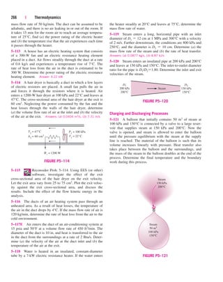 mass flow rate of 50 kg/min. The duct can be assumed to be
adiabatic, and there is no air leaking in or out of the room. If
it takes 15 min for the room air to reach an average tempera-
ture of 25°C, find (a) the power rating of the electric heater
and (b) the temperature rise that the air experiences each time
it passes through the heater.
5–113 A house has an electric heating system that consists
of a 300-W fan and an electric resistance heating element
placed in a duct. Air flows steadily through the duct at a rate
of 0.6 kg/s and experiences a temperature rise of 7°C. The
rate of heat loss from the air in the duct is estimated to be
300 W. Determine the power rating of the electric resistance
heating element. Answer: 4.22 kW
5–114 A hair dryer is basically a duct in which a few layers
of electric resistors are placed. A small fan pulls the air in
and forces it through the resistors where it is heated. Air
enters a 1200-W hair dryer at 100 kPa and 22°C and leaves at
47°C. The cross-sectional area of the hair dryer at the exit is
60 cm2. Neglecting the power consumed by the fan and the
heat losses through the walls of the hair dryer, determine
(a) the volume flow rate of air at the inlet and (b) the velocity
of the air at the exit. Answers: (a) 0.0404 m3/s, (b) 7.31 m/s
266 | Thermodynamics
the heater steadily at 20°C and leaves at 75°C, determine the
mass flow rate of water.
5–119 Steam enters a long, horizontal pipe with an inlet
diameter of D1  12 cm at 1 MPa and 300°C with a velocity
of 2 m/s. Farther downstream, the conditions are 800 kPa and
250°C, and the diameter is D2  10 cm. Determine (a) the
mass flow rate of the steam and (b) the rate of heat transfer.
Answers: (a) 0.0877 kg/s, (b) 8.87 kJ/s
5–120 Steam enters an insulated pipe at 200 kPa and 200°C
and leaves at 150 kPa and 150°C. The inlet-to-outlet diameter
ratio for the pipe is D1/D21.80. Determine the inlet and exit
velocities of the steam.
5–115 Reconsider Prob. 5–114. Using EES (or other)
software, investigate the effect of the exit
cross-sectional area of the hair dryer on the exit velocity.
Let the exit area vary from 25 to 75 cm2. Plot the exit veloc-
ity against the exit cross-sectional area, and discuss the
results. Include the effect of the flow kinetic energy in the
analysis.
5–116 The ducts of an air heating system pass through an
unheated area. As a result of heat losses, the temperature of
the air in the duct drops by 4°C. If the mass flow rate of air is
120 kg/min, determine the rate of heat loss from the air to the
cold environment.
5–117E Air enters the duct of an air-conditioning system at
15 psia and 50°F at a volume flow rate of 450 ft3/min. The
diameter of the duct is 10 in, and heat is transferred to the air
in the duct from the surroundings at a rate of 2 Btu/s. Deter-
mine (a) the velocity of the air at the duct inlet and (b) the
temperature of the air at the exit.
5–118 Water is heated in an insulated, constant-diameter
tube by a 7-kW electric resistance heater. If the water enters
Charging and Discharging Processes
5–121 A balloon that initially contains 50 m3 of steam at
100 kPa and 150°C is connected by a valve to a large reser-
voir that supplies steam at 150 kPa and 200°C. Now the
valve is opened, and steam is allowed to enter the balloon
until the pressure equilibrium with the steam at the supply
line is reached. The material of the balloon is such that its
volume increases linearly with pressure. Heat transfer also
takes place between the balloon and the surroundings, and
the mass of the steam in the balloon doubles at the end of the
process. Determine the final temperature and the boundary
work during this process.
T1
= 22°C
P1 = 100 kPa
T2
= 47°C
A2
= 60 cm2
W
·
e = 1200 W
FIGURE P5–114
D1
200 kPa
200°C
Steam
D2
150 kPa
150°C
FIGURE P5–120
Steam
150 kPa
200°C
Steam
50 m3
100 kPa
150°C
FIGURE P5–121
cen84959_ch05.qxd 4/25/05 3:01 PM Page 266
 