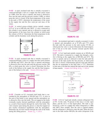 Chapter 5 | 267
5–122 A rigid, insulated tank that is initially evacuated is
connected through a valve to a supply line that carries steam
at 4 MPa. Now the valve is opened, and steam is allowed to
flow into the tank until the pressure reaches 4 MPa, at which
point the valve is closed. If the final temperature of the steam
in the tank is 550°C, determine the temperature of the steam
in the supply line and the flow work per unit mass of the
steam.
5–123 A vertical piston–cylinder device initially contains
0.25 m3 of air at 600 kPa and 300°C. A valve connected to
the cylinder is now opened, and air is allowed to escape until
three-quarters of the mass leave the cylinder at which point
the volume is 0.05 m3. Determine the final temperature in the
cylinder and the boundary work during this process.
5–124 A rigid, insulated tank that is initially evacuated is
connected through a valve to a supply line that carries helium
at 200 kPa and 120°C. Now the valve is opened, and helium
is allowed to flow into the tank until the pressure reaches 200
kPa, at which point the valve is closed. Determine the flow
work of the helium in the supply line and the final tempera-
ture of the helium in the tank. Answers: 816 kJ/kg, 655 K
5–126 An insulated rigid tank is initially evacuated. A valve
is opened, and atmospheric air at 95 kPa and 17°C enters
the tank until the pressure in the tank reaches 95 kPa, at
which point the valve is closed. Determine the final tempera-
ture of the air in the tank. Assume constant specific heats.
Answer: 406 K
5–127 A 2-m3 rigid tank initially contains air at 100 kPa and
22°C. The tank is connected to a supply line through a valve.
Air is flowing in the supply line at 600 kPa and 22°C. The
valve is opened, and air is allowed to enter the tank until the
pressure in the tank reaches the line pressure, at which point
the valve is closed. A thermometer placed in the tank indicates
that the air temperature at the final state is 77°C. Determine
(a) the mass of air that has entered the tank and (b) the amount
of heat transfer. Answers: (a) 9.58 kg, (b) Qout  339 kJ
Air
0.25 m3
600 kPa
300°C Air
FIGURE P5–123
Helium 200 kPa, 120°C
Initially
evacuated
FIGURE P5–124
5–128 A 0.2-m3 rigid tank initially contains refrigerant-134a
at 8°C. At this state, 70 percent of the mass is in the vapor
phase, and the rest is in the liquid phase. The tank is con-
nected by a valve to a supply line where refrigerant at 1 MPa
and 100°C flows steadily. Now the valve is opened slightly,
and the refrigerant is allowed to enter the tank. When the pres-
sure in the tank reaches 800 kPa, the entire refrigerant in the
evacuated
8 L
AIR
100 kPa
17°C
FIGURE P5–125
5–125 Consider an 8-L evacuated rigid bottle that is sur-
rounded by the atmosphere at 100 kPa and 17°C. A valve at
the neck of the bottle is now opened and the atmospheric air
is allowed to flow into the bottle. The air trapped in the bottle
eventually reaches thermal equilibrium with the atmosphere
as a result of heat transfer through the wall of the bottle. The
valve remains open during the process so that the trapped air
also reaches mechanical equilibrium with the atmosphere.
Determine the net heat transfer through the wall of the bottle
during this filling process. Answer: Qout  0.8 kJ
T1
= 22°C
V = 2 m3
P1
= 100 kPa
Pi = 600 kPa
Ti
= 22°C
Qout
FIGURE P5–127
cen84959_ch05.qxd 4/25/05 3:01 PM Page 267
 