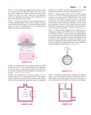 Chapter 5 | 269
constant by an electric resistance heater placed in the tank.
Determine the electrical work done during this process.
5–140 A vertical piston–cylinder device initially contains
0.2 m3 of air at 20°C. The mass of the piston is such that it
maintains a constant pressure of 300 kPa inside. Now a valve
connected to the cylinder is opened, and air is allowed to
escape until the volume inside the cylinder is decreased by
one-half. Heat transfer takes place during the process so that
the temperature of the air in the cylinder remains constant.
Determine (a) the amount of air that has left the cylinder and
(b) the amount of heat transfer. Answers: (a) 0.357 kg, (b) 0
5–141 A balloon initially contains 65 m3 of helium gas at
atmospheric conditions of 100 kPa and 22°C. The balloon is
connected by a valve to a large reservoir that supplies helium
gas at 150 kPa and 25°C. Now the valve is opened, and helium
is allowed to enter the balloon until pressure equilibrium with
the helium at the supply line is reached. The material of the
balloon is such that its volume increases linearly with pressure.
If no heat transfer takes place during this process, determine
the final temperature in the balloon. Answer: 334 K
5–136 A 0.2-m3 rigid tank equipped with a pressure regula-
tor contains steam at 2 MPa and 300°C. The steam in the
tank is now heated. The regulator keeps the steam pressure
constant by letting out some steam, but the temperature
inside rises. Determine the amount of heat transferred when
the steam temperature reaches 500°C.
5–137 A 4-L pressure cooker has an operating pressure of
175 kPa. Initially, one-half of the volume is filled with liquid
and the other half with vapor. If it is desired that the pressure
cooker not run out of liquid water for 1 h, determine the
highest rate of heat transfer allowed.
5–142 An insulated vertical piston–cylinder device initially
contains 0.8 m3 of refrigerant-134a at 1.2 MPa and 120°C. A
linear spring at this point applies full force to the piston. A
valve connected to the cylinder is now opened, and refrigerant
5–138 An insulated 0.08-m3 tank contains helium at 2 MPa
and 80°C. A valve is now opened, allowing some helium to
escape. The valve is closed when one-half of the initial mass
has escaped. Determine the final temperature and pressure in
the tank. Answers: 225 K, 637 kPa
5–139E An insulated 60-ft3 rigid tank contains air at 75
psia and 120°F. A valve connected to the tank is now opened,
and air is allowed to escape until the pressure inside drops to
30 psia. The air temperature during this process is maintained
Q
·
in
V = 4 L
(P = 175 kPa)
FIGURE P5–137
We,in
AIR
V = 60 ft3
P = 75 psia
T = 120°F
FIGURE P5–139E
T1 = 22°C
Pi
= 150 kPa
Ti
= 25°C
He
P1 = 100 kPa
FIGURE P5–141
R-134a
0.8 m3
1.2 MPa
120°C
FIGURE P5–142
cen84959_ch05.qxd 4/25/05 3:01 PM Page 269
 