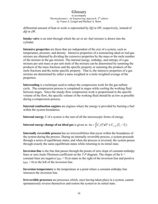 Glossary
to accompany
Thermodynamics: An Engineering Approach, 5th
edition
by Yunus A. Çengel and Michael A. Boles
1
differential amount of heat or work is represented by δQ or δW, respectively, instead of
dQ or dW.
Intake valve is an inlet through which the air or air–fuel mixture is drawn into the
cylinder.
Intensive properties are those that are independent of the size of a system, such as
temperature, pressure, and density. Intensive properties of a nonreacting ideal-or real-gas
mixture are obtained by dividing the extensive properties by the mass or the mole number
of the mixture in the gas mixture. The internal energy, enthalpy, and entropy of a gas
mixture per unit mass or per unit mole of the mixture can be determined by summing the
products of the mass fractions and the specific property or summing the products of the
mole fractions and the molar specific property. That is, the intensive properties of a gas
mixture are determined by either a mass weighted or a mole weighted average of the
properties.
Intercooling is a technique used to reduce the compression work for the gas turbine
cycle. The compression process is completed in stages while cooling the working fluid
between stages. Since the steady-flow compression work is proportional to the specific
volume of the flow, the specific volume of the working fluid should be as low as possible
during a compression process.
Internal combustion engines are engines where the energy is provided by burning a fuel
within the system boundaries.
Internal energy U of a system is the sum of all the microscopic forms of energy.
Internal energy change of an ideal gas is given as v v, av 2
( ) ( )
u C T dT C T T
Δ = ≅ −
∫ .
Internally reversible process has no irreversibilities that occur within the boundaries of
the system during the process. During an internally reversible process, a system proceeds
through a series of equilibrium states, and when the process is reversed, the system passes
through exactly the same equilibrium states while returning to its initial state.
Inversion line is the line that passes through the points of zero slope of constant-enthalpy
lines or zero Joule-Thomson coefficient on the T-P diagram. The slopes of the h =
constant lines are negative (μJT  0) at states to the right of the inversion line and positive
(μJT  0) to the left of the inversion line.
Inversion temperature is the temperature at a point where a constant-enthalpy line
intersects the inversion line.
Irreversible processes are processes which, once having taken place in a system, cannot
spontaneously reverse themselves and restore the system to its initial state.
26
 