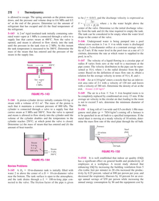 is allowed to escape. The spring unwinds as the piston moves
down, and the pressure and volume drop to 0.6 MPa and 0.5
m3 at the end of the process. Determine (a) the amount of
refrigerant that has escaped and (b) the final temperature of
the refrigerant.
5–143 A 2-m3 rigid insulated tank initially containing satu-
rated water vapor at 1 MPa is connected through a valve to a
supply line that carries steam at 400°C. Now the valve is
opened, and steam is allowed to flow slowly into the tank
until the pressure in the tank rises to 2 MPa. At this instant
the tank temperature is measured to be 300°C. Determine the
mass of the steam that has entered and the pressure of the
steam in the supply line.
270 | Thermodynamics
5–144 A piston–cylinder device initially contains 0.6 kg of
steam with a volume of 0.1 m3. The mass of the piston is
such that it maintains a constant pressure of 800 kPa. The
cylinder is connected through a valve to a supply line that
carries steam at 5 MPa and 500°C. Now the valve is opened
and steam is allowed to flow slowly into the cylinder until the
volume of the cylinder doubles and the temperature in the
cylinder reaches 250°C, at which point the valve is closed.
Determine (a) the mass of steam that has entered and (b) the
amount of heat transfer.
Review Problems
5–145 A D0  10-m-diameter tank is initially filled with
water 2 m above the center of a D  10-cm-diameter valve
near the bottom. The tank surface is open to the atmosphere,
and the tank drains through a L  100-m-long pipe con-
nected to the valve. The friction factor of the pipe is given
to be f  0.015, and the discharge velocity is expressed as
where z is the water height above the
center of the valve. Determine (a) the initial discharge veloc-
ity from the tank and (b) the time required to empty the tank.
The tank can be considered to be empty when the water level
drops to the center of the valve.
5–146 Underground water is being pumped into a pool
whose cross section is 3 m  4 m while water is discharged
through a 5-cm-diameter orifice at a constant average veloc-
ity of 5 m/s. If the water level in the pool rises at a rate of 1.5
cm/min, determine the rate at which water is supplied to the
pool, in m3/s.
5–147 The velocity of a liquid flowing in a circular pipe of
radius R varies from zero at the wall to a maximum at the
pipe center. The velocity distribution in the pipe can be repre-
sented as V(r), where r is the radial distance from the pipe
center. Based on the definition of mass flow rate m
.
, obtain a
relation for the average velocity in terms of V(r), R, and r.
5–148 Air at 4.18 kg/m3 enters a nozzle that has an inlet-to-
exit area ratio of 2:1 with a velocity of 120 m/s and leaves
with a velocity of 380 m/s. Determine the density of air at the
exit. Answer: 2.64 kg/m3
5–149 The air in a 6-m  5-m  4-m hospital room is to
be completely replaced by conditioned air every 15 min. If the
average air velocity in the circular air duct leading to the room
is not to exceed 5 m/s, determine the minimum diameter of
the duct.
5–150 A long roll of 1-m-wide and 0.5-cm-thick 1-Mn man-
ganese steel plate (r  7854 kg/m3) coming off a furnace is
to be quenched in an oil bath to a specified temperature. If the
metal sheet is moving at a steady velocity of 10 m/min, deter-
mine the mass flow rate of the steel plate through the oil bath.
V 
B
2gz
1.5  fLD
Steam
Sat. vapor
2 m3
1 MPa
400°C
FIGURE P5–143
Q
Steam
0.6 kg
0.1 m3
800 kPa
Steam
5 kPa
500°C
FIGURE P5–144
5–151E It is well established that indoor air quality (IAQ)
has a significant effect on general health and productivity of
employees at a workplace. A recent study showed that
enhancing IAQ by increasing the building ventilation from 5
cfm (cubic feet per minute) to 20 cfm increased the produc-
tivity by 0.25 percent, valued at $90 per person per year, and
decreased the respiratory illnesses by 10 percent for an aver-
age annual savings of $39 per person while increasing the
annual energy consumption by $6 and the equipment cost by
10 m/min
Steel
plate
Oil bath
Furnace
FIGURE P5–150
cen84959_ch05.qxd 4/25/05 3:01 PM Page 270
 