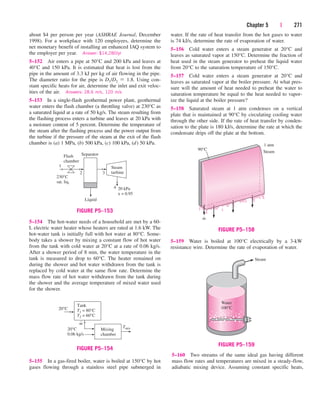 Chapter 5 | 271
about $4 per person per year (ASHRAE Journal, December
1998). For a workplace with 120 employees, determine the
net monetary benefit of installing an enhanced IAQ system to
the employer per year. Answer: $14,280/yr
5–152 Air enters a pipe at 50°C and 200 kPa and leaves at
40°C and 150 kPa. It is estimated that heat is lost from the
pipe in the amount of 3.3 kJ per kg of air flowing in the pipe.
The diameter ratio for the pipe is D1/D2  1.8. Using con-
stant specific heats for air, determine the inlet and exit veloc-
ities of the air. Answers: 28.6 m/s, 120 m/s
5–153 In a single-flash geothermal power plant, geothermal
water enters the flash chamber (a throttling valve) at 230°C as
a saturated liquid at a rate of 50 kg/s. The steam resulting from
the flashing process enters a turbine and leaves at 20 kPa with
a moisture content of 5 percent. Determine the temperature of
the steam after the flashing process and the power output from
the turbine if the pressure of the steam at the exit of the flash
chamber is (a) 1 MPa, (b) 500 kPa, (c) 100 kPa, (d) 50 kPa.
water. If the rate of heat transfer from the hot gases to water
is 74 kJ/s, determine the rate of evaporation of water.
5–156 Cold water enters a steam generator at 20°C and
leaves as saturated vapor at 150°C. Determine the fraction of
heat used in the steam generator to preheat the liquid water
from 20°C to the saturation temperature of 150°C.
5–157 Cold water enters a steam generator at 20°C and
leaves as saturated vapor at the boiler pressure. At what pres-
sure will the amount of heat needed to preheat the water to
saturation temperature be equal to the heat needed to vapor-
ize the liquid at the boiler pressure?
5–158 Saturated steam at 1 atm condenses on a vertical
plate that is maintained at 90°C by circulating cooling water
through the other side. If the rate of heat transfer by conden-
sation to the plate is 180 kJ/s, determine the rate at which the
condensate drips off the plate at the bottom.
5–154 The hot-water needs of a household are met by a 60-
L electric water heater whose heaters are rated at 1.6 kW. The
hot-water tank is initially full with hot water at 80°C. Some-
body takes a shower by mixing a constant flow of hot water
from the tank with cold water at 20°C at a rate of 0.06 kg/s.
After a shower period of 8 min, the water temperature in the
tank is measured to drop to 60°C. The heater remained on
during the shower and hot water withdrawn from the tank is
replaced by cold water at the same flow rate. Determine the
mass flow rate of hot water withdrawn from the tank during
the shower and the average temperature of mixed water used
for the shower.
5–160 Two streams of the same ideal gas having different
mass flow rates and temperatures are mixed in a steady-flow,
adiabatic mixing device. Assuming constant specific heats,
Flash
chamber
Separator
Steam
turbine
20 kPa
x = 0.95
Liquid
230°C
sat. liq.
1
2 3
4
FIGURE P5–153
20°C
Tank
T1 = 80°C
T2 = 60°C
Mixing
chamber
Tmix
20°C
0.06 kg/s
m
·
FIGURE P5–154
1 atm
Steam
90°C
m
·
FIGURE P5–158
Steam
Water
100°C
FIGURE P5–159
5–159 Water is boiled at 100°C electrically by a 3-kW
resistance wire. Determine the rate of evaporation of water.
5–155 In a gas-fired boiler, water is boiled at 150°C by hot
gases flowing through a stainless steel pipe submerged in
cen84959_ch05.qxd 4/25/05 3:01 PM Page 271
 