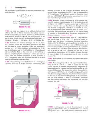272 | Thermodynamics
find the simplest expression for the mixture temperature writ-
ten in the form
T3  f a
m
#
1
m
#
3
,
m
#
2
m
#
3
, T1, T2 b
building is located in San Francisco, California, where the
average winter temperature is 12.2°C, and is maintained at
22°C at all times. The building is heated by electricity whose
unit cost is $0.09/kWh. Determine the amount and cost of the
heat “vented out” per month in winter.
5–164 Consider a large classroom on a hot summer day
with 150 students, each dissipating 60 W of sensible heat. All
the lights, with 6.0 kW of rated power, are kept on. The room
has no external walls, and thus heat gain through the walls
and the roof is negligible. Chilled air is available at 15°C,
and the temperature of the return air is not to exceed 25°C.
Determine the required flow rate of air, in kg/s, that needs to
be supplied to the room to keep the average temperature of
the room constant. Answer: 1.49 kg/s
5–165 Chickens with an average mass of 2.2 kg and aver-
age specific heat of 3.54 kJ/kg · °C are to be cooled by
chilled water that enters a continuous-flow-type immersion
chiller at 0.5°C. Chickens are dropped into the chiller at a
uniform temperature of 15°C at a rate of 500 chickens per
hour and are cooled to an average temperature of 3°C before
they are taken out. The chiller gains heat from the surround-
ings at a rate of 200 kJ/h. Determine (a) the rate of heat
removal from the chickens, in kW, and (b) the mass flow rate
of water, in kg/s, if the temperature rise of water is not to
exceed 2°C.
5–166 Repeat Prob. 5–165 assuming heat gain of the chiller
is negligible.
5–167 In a dairy plant, milk at 4°C is pasteurized continu-
ously at 72°C at a rate of 12 L/s for 24 h a day and 365 days
a year. The milk is heated to the pasteurizing temperature by
hot water heated in a natural-gas-fired boiler that has an effi-
ciency of 82 percent. The pasteurized milk is then cooled by
cold water at 18°C before it is finally refrigerated back to
4°C. To save energy and money, the plant installs a regenera-
tor that has an effectiveness of 82 percent. If the cost of nat-
ural gas is $1.10/therm (1 therm  105,500 kJ), determine
how much energy and money the regenerator will save this
company per year.
m1, T1
Mixing device
•
m2, T2
• m3, T3
•
FIGURE P5–160
5–168E A refrigeration system is being designed to cool
eggs (r  67.4 lbm/ft3 and cp  0.80 Btu/lbm · °F) with an
average mass of 0.14 lbm from an initial temperature of 90°F
12.2°C
Bathroom
22°C
Fan
30 L/s
FIGURE P5–163
72°C
72°C
Hot milk
Regenerator
Cold
milk
4°C
Heat
(Pasteurizing
section)
FIGURE P5–167
5–161 An ideal gas expands in an adiabatic turbine from
1200 K, 600 kPa to 700 K. Determine the turbine inlet vol-
ume flow rate of the gas, in m3/s, required to produce turbine
work output at the rate of 200 kW. The average values of the
specific heats for this gas over the temperature range are cp 
1.13 kJ/kg · K and cv  0.83 kJ/kg · K. R  0.30 kJ/kg · K.
5–162 Consider two identical buildings: one in Los Ange-
les, California, where the atmospheric pressure is 101 kPa
and the other in Denver, Colorado, where the atmospheric
pressure is 83 kPa. Both buildings are maintained at 21°C,
and the infiltration rate for both buildings is 1.2 air changes
per hour (ACH). That is, the entire air in the building is
replaced completely by the outdoor air 1.2 times per hour on
a day when the outdoor temperature at both locations is
10°C. Disregarding latent heat, determine the ratio of the heat
losses by infiltration at the two cities.
5–163 The ventilating fan of the bathroom of a building has
a volume flow rate of 30 L/s and runs continuously. The
cen84959_ch05.qxd 4/25/05 3:01 PM Page 272
 