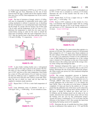 Chapter 5 | 273
to a final average temperature of 50°F by air at 34°F at a rate
of 10,000 eggs per hour. Determine (a) the rate of heat
removal from the eggs, in Btu/h and (b) the required volume
flow rate of air, in ft3/h, if the temperature rise of air is not to
exceed 10°F.
5–169 The heat of hydration of dough, which is 15 kJ/kg,
will raise its temperature to undesirable levels unless some
cooling mechanism is utilized. A practical way of absorbing
the heat of hydration is to use refrigerated water when knead-
ing the dough. If a recipe calls for mixing 2 kg of flour with
1 kg of water, and the temperature of the city water is 15°C,
determine the temperature to which the city water must be
cooled before mixing in order for the water to absorb the
entire heat of hydration when the water temperature rises to
15°C. Take the specific heats of the flour and the water to be
1.76 and 4.18 kJ/kg · °C, respectively. Answer: 4.2°C
perature of 350°C and are cooled to 50°C in atmospheric air
at 30°C. If the wire is extruded at a velocity of 10 m/min,
determine the rate of heat transfer from the wire to the
extrusion room.
5–173 Repeat Prob. 5–172 for a copper wire (r  8950
kg/m3 and cp  0.383 kJ/kg · °C).
5–174 Steam at 40°C condenses on the outside of a 5-m-
long, 3-cm-diameter thin horizontal copper tube by cooling
water that enters the tube at 25°C at an average velocity of 2
m/s and leaves at 35°C. Determine the rate of condensation
of steam. Answer: 0.0245 kg/s
5–175E The condenser of a steam power plant operates at a
pressure of 0.95 psia. The condenser consists of 144 horizontal
tubes arranged in a 12  12 square array. Steam condenses on
the outer surfaces of the tubes whose inner and outer diameters
are 1 in and 1.2 in, respectively. If steam is to be condensed at
a rate of 6800 lbm/h and the temperature rise of the cooling
water is limited to 8°F, determine (a) the rate of heat transfer
from the steam to the cooling water and (b) the average veloc-
ity of the cooling water through the tubes.
5–176 Saturated refrigerant-134a vapor at 34°C is to be
condensed as it flows in a 1-cm-diameter tube at a rate of 0.1
kg/min. Determine the rate of heat transfer from the refriger-
ant. What would your answer be if the condensed refrigerant
is cooled to 20°C?
5–177E The average atmospheric pressure in Spokane,
Washington (elevation  2350 ft), is 13.5 psia, and the aver-
age winter temperature is 36.5°F. The pressurization test of a
9-ft-high, 3000-ft2 older home revealed that the seasonal
average infiltration rate of the house is 2.2 air changes per
hour (ACH). That is, the entire air in the house is replaced
completely 2.2 times per hour by the outdoor air. It is sug-
gested that the infiltration rate of the house can be reduced by
half to 1.1 ACH by winterizing the doors and the windows. If
the house is heated by natural gas whose unit cost is
$1.24/therm and the heating season can be taken to be six
months, determine how much the home owner will save from
the heating costs per year by this winterization project.
Assume the house is maintained at 72°F at all times and the
efficiency of the furnace is 0.65. Also assume the latent heat
load during the heating season to be negligible.
5–178 Determine the rate of sensible heat loss from a build-
ing due to infiltration if the outdoor air at 5°C and 90 kPa
5–170 A glass bottle washing facility uses a well-agitated
hot-water bath at 55°C that is placed on the ground. The bot-
tles enter at a rate of 800 per minute at an ambient tempera-
ture of 20°C and leave at the water temperature. Each bottle
has a mass of 150 g and removes 0.2 g of water as it leaves
the bath wet. Make-up water is supplied at 15°C. Disregard-
ing any heat losses from the outer surfaces of the bath, deter-
mine the rate at which (a) water and (b) heat must be
supplied to maintain steady operation.
5–171 Repeat Prob. 5–170 for a water bath temperature of
50°C.
5–172 Long aluminum wires of diameter 3 mm (r 
2702 kg/m3 and cp  0.896 kJ/kg · °C) are extruded at a tem-
Dough
Water
15°C
Cooling
section
Flour
Dough
15 kJ/kg
Qout
FIGURE P5–169
10 m/min
350°C
Aluminum
wire
Tair = 30°C
FIGURE P5–172
35°C
Steam
40°C
Cooling
water
25°C
FIGURE P5–174
cen84959_ch05.qxd 4/25/05 3:01 PM Page 273
 