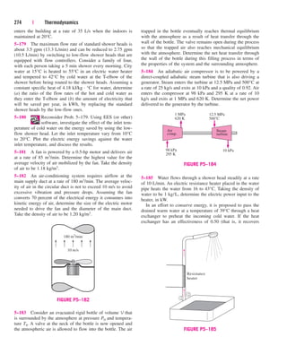 enters the building at a rate of 35 L/s when the indoors is
maintained at 20°C.
5–179 The maximum flow rate of standard shower heads is
about 3.5 gpm (13.3 L/min) and can be reduced to 2.75 gpm
(10.5 L/min) by switching to low-flow shower heads that are
equipped with flow controllers. Consider a family of four,
with each person taking a 5 min shower every morning. City
water at 15°C is heated to 55°C in an electric water heater
and tempered to 42°C by cold water at the T-elbow of the
shower before being routed to the shower heads. Assuming a
constant specific heat of 4.18 kJ/kg · °C for water, determine
(a) the ratio of the flow rates of the hot and cold water as
they enter the T-elbow and (b) the amount of electricity that
will be saved per year, in kWh, by replacing the standard
shower heads by the low-flow ones.
5–180 Reconsider Prob. 5–179. Using EES (or other)
software, investigate the effect of the inlet tem-
perature of cold water on the energy saved by using the low-
flow shower head. Let the inlet temperature vary from 10°C
to 20°C. Plot the electric energy savings against the water
inlet temperature, and discuss the results.
5–181 A fan is powered by a 0.5-hp motor and delivers air
at a rate of 85 m3/min. Determine the highest value for the
average velocity of air mobilized by the fan. Take the density
of air to be 1.18 kg/m3.
5–182 An air-conditioning system requires airflow at the
main supply duct at a rate of 180 m3/min. The average veloc-
ity of air in the circular duct is not to exceed 10 m/s to avoid
excessive vibration and pressure drops. Assuming the fan
converts 70 percent of the electrical energy it consumes into
kinetic energy of air, determine the size of the electric motor
needed to drive the fan and the diameter of the main duct.
Take the density of air to be 1.20 kg/m3.
274 | Thermodynamics
trapped in the bottle eventually reaches thermal equilibrium
with the atmosphere as a result of heat transfer through the
wall of the bottle. The valve remains open during the process
so that the trapped air also reaches mechanical equilibrium
with the atmosphere. Determine the net heat transfer through
the wall of the bottle during this filling process in terms of
the properties of the system and the surrounding atmosphere.
5–184 An adiabatic air compressor is to be powered by a
direct-coupled adiabatic steam turbine that is also driving a
generator. Steam enters the turbine at 12.5 MPa and 500°C at
a rate of 25 kg/s and exits at 10 kPa and a quality of 0.92. Air
enters the compressor at 98 kPa and 295 K at a rate of 10
kg/s and exits at 1 MPa and 620 K. Determine the net power
delivered to the generator by the turbine.
5–185 Water flows through a shower head steadily at a rate
of 10 L/min. An electric resistance heater placed in the water
pipe heats the water from 16 to 43°C. Taking the density of
water to be 1 kg/L, determine the electric power input to the
heater, in kW.
In an effort to conserve energy, it is proposed to pass the
drained warm water at a temperature of 39°C through a heat
exchanger to preheat the incoming cold water. If the heat
exchanger has an effectiveness of 0.50 (that is, it recovers
5–183 Consider an evacuated rigid bottle of volume V that
is surrounded by the atmosphere at pressure P0 and tempera-
ture T0. A valve at the neck of the bottle is now opened and
the atmospheric air is allowed to flow into the bottle. The air
180 m3
/min
10 m/s
FIGURE P5–182
Steam
turbine
Air
comp.
98 kPa
295 K
1 MPa
620 K
12.5 MPa
500°C
10 kPa
FIGURE P5–184
Resistance
heater
FIGURE P5–185
cen84959_ch05.qxd 4/25/05 3:01 PM Page 274
 