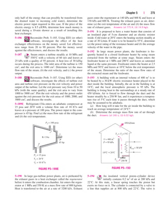 Chapter 5 | 275
gases enter the regenerator at 140 kPa and 800 K and leave at
130 kPa and 600 K. Treating the exhaust gases as air, deter-
mine (a) the exit temperature of the air and (b) the mass flow
rate of exhaust gases. Answers: (a) 775 K, (b) 14.9 kg/s
5–191 It is proposed to have a water heater that consists of
an insulated pipe of 5-cm diameter and an electric resistor
inside. Cold water at 20°C enters the heating section steadily at
a rate of 30 L/min. If water is to be heated to 55°C, determine
(a) the power rating of the resistance heater and (b) the average
velocity of the water in the pipe.
5–192 In large steam power plants, the feedwater is fre-
quently heated in a closed feedwater heater by using steam
extracted from the turbine at some stage. Steam enters the
feedwater heater at 1 MPa and 200°C and leaves as saturated
liquid at the same pressure. Feedwater enters the heater at 2.5
MPa and 50°C and leaves at 10°C below the exit temperature
of the steam. Determine the ratio of the mass flow rates of
the extracted steam and the feedwater.
5–193 A building with an internal volume of 400 m3 is to
be heated by a 30-kW electric resistance heater placed in the
duct inside the building. Initially, the air in the building is at
14°C, and the local atmospheric pressure is 95 kPa. The
building is losing heat to the surroundings at a steady rate of
450 kJ/min. Air is forced to flow through the duct and the
heater steadily by a 250-W fan, and it experiences a tempera-
ture rise of 5°C each time it passes through the duct, which
may be assumed to be adiabatic.
(a) How long will it take for the air inside the building to
reach an average temperature of 24°C?
(b) Determine the average mass flow rate of air through
the duct. Answers: (a) 146 s, (b) 6.02 kg/s
only half of the energy that can possibly be transferred from
the drained water to incoming cold water), determine the
electric power input required in this case. If the price of the
electric energy is 8.5 ¢/kWh, determine how much money is
saved during a 10-min shower as a result of installing this
heat exchanger.
5–186 Reconsider Prob. 5–185. Using EES (or other)
software, investigate the effect of the heat
exchanger effectiveness on the money saved. Let effective-
ness range from 20 to 90 percent. Plot the money saved
against the effectiveness, and discuss the results.
5–187 Steam enters a turbine steadily at 10 MPa and
550°C with a velocity of 60 m/s and leaves at
25 kPa with a quality of 95 percent. A heat loss of 30 kJ/kg
occurs during the process. The inlet area of the turbine is 150
cm2, and the exit area is 1400 cm2. Determine (a) the mass
flow rate of the steam, (b) the exit velocity, and (c) the power
output.
5–188 Reconsider Prob. 5–187. Using EES (or other)
software, investigate the effects of turbine exit
area and turbine exit pressure on the exit velocity and power
output of the turbine. Let the exit pressure vary from 10 to 50
kPa (with the same quality), and the exit area to vary from
1000 to 3000 cm2. Plot the exit velocity and the power outlet
against the exit pressure for the exit areas of 1000, 2000, and
3000 cm2, and discuss the results.
5–189E Refrigerant-134a enters an adiabatic compressor at
15 psia and 20°F with a volume flow rate of 10 ft3/s and
leaves at a pressure of 100 psia. The power input to the com-
pressor is 45 hp. Find (a) the mass flow rate of the refrigerant
and (b) the exit temperature.
5–194 An insulated vertical piston–cylinder device
initially contains 0.2 m3 of air at 200 kPa and
22°C. At this state, a linear spring touches the piston but
exerts no force on it. The cylinder is connected by a valve to
a line that supplies air at 800 kPa and 22°C. The valve is
R-134a
45 hp
P1 = 15 psia
T1 = 20°F
V
·
1 = 10 ft3
/s
P2 = 100 psia
FIGURE P5–189E
5–190 In large gas-turbine power plants, air is preheated by
the exhaust gases in a heat exchanger called the regenerator
before it enters the combustion chamber. Air enters the regen-
erator at 1 MPa and 550 K at a mass flow rate of 800 kg/min.
Heat is transferred to the air at a rate of 3200 kJ/s. Exhaust
P = 95 kPa
V = 400 m3
T1
450 kJ/min
m
We,in = 30 kW
·
·
250 W
14°C← 24°C
T2 = T1+ 5°C
FIGURE P5–193
cen84959_ch05.qxd 4/26/05 12:29 PM Page 275
 