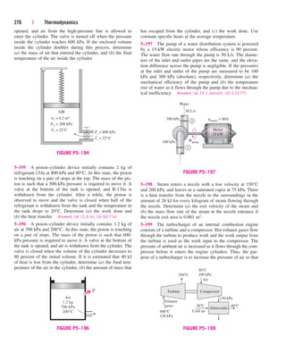 opened, and air from the high-pressure line is allowed to
enter the cylinder. The valve is turned off when the pressure
inside the cylinder reaches 600 kPa. If the enclosed volume
inside the cylinder doubles during this process, determine
(a) the mass of air that entered the cylinder, and (b) the final
temperature of the air inside the cylinder.
276 | Thermodynamics
has escaped from the cylinder, and (c) the work done. Use
constant specific heats at the average temperature.
5–197 The pump of a water distribution system is powered
by a 15-kW electric motor whose efficiency is 90 percent.
The water flow rate through the pump is 50 L/s. The diame-
ters of the inlet and outlet pipes are the same, and the eleva-
tion difference across the pump is negligible. If the pressures
at the inlet and outlet of the pump are measured to be 100
kPa and 300 kPa (absolute), respectively, determine (a) the
mechanical efficiency of the pump and (b) the temperature
rise of water as it flows through the pump due to the mechan-
ical inefficiency. Answers: (a) 74.1 percent, (b) 0.017°C
5–195 A piston–cylinder device initially contains 2 kg of
refrigerant-134a at 800 kPa and 80°C. At this state, the piston
is touching on a pair of stops at the top. The mass of the pis-
ton is such that a 500-kPa pressure is required to move it. A
valve at the bottom of the tank is opened, and R-134a is
withdrawn from the cylinder. After a while, the piston is
observed to move and the valve is closed when half of the
refrigerant is withdrawn from the tank and the temperature in
the tank drops to 20°C. Determine (a) the work done and
(b) the heat transfer. Answers: (a) 11.6 kJ, (b) 60.7 kJ
5–196 A piston–cylinder device initially contains 1.2 kg of
air at 700 kPa and 200°C. At this state, the piston is touching
on a pair of stops. The mass of the piston is such that 600-
kPa pressure is required to move it. A valve at the bottom of
the tank is opened, and air is withdrawn from the cylinder. The
valve is closed when the volume of the cylinder decreases to
80 percent of the initial volume. If it is estimated that 40 kJ
of heat is lost from the cylinder, determine (a) the final tem-
perature of the air in the cylinder, (b) the amount of mass that
5–198 Steam enters a nozzle with a low velocity at 150°C
and 200 kPa, and leaves as a saturated vapor at 75 kPa. There
is a heat transfer from the nozzle to the surroundings in the
amount of 26 kJ for every kilogram of steam flowing through
the nozzle. Determine (a) the exit velocity of the steam and
(b) the mass flow rate of the steam at the nozzle entrance if
the nozzle exit area is 0.001 m2.
5–199 The turbocharger of an internal combustion engine
consists of a turbine and a compressor. Hot exhaust gases flow
through the turbine to produce work and the work output from
the turbine is used as the work input to the compressor. The
pressure of ambient air is increased as it flows through the com-
pressor before it enters the engine cylinders. Thus, the pur-
pose of a turbocharger is to increase the pressure of air so that
Ti = 22°C
AIR
P1 = 200 kPa
Pi
= 800 kPa
V1 = 0.2 m3
T1 = 22°C
FIGURE P5–194
Q
Air
1.2 kg
700 kPa
200°C
FIGURE P5–196
Wpump
⋅
Motor
15 kW
Water
300 kPa
50 L/s
hmotor = 90%
100 kPa
1
2
FIGURE P5–197
Air
Turbine
400°C
120 kPa
350°C
50°C
100 kPa
130 kPa
30°C 40°C
Compressor
Aftercooler
Cold air
Exhaust
gases
FIGURE P5–199
cen84959_ch05.qxd 4/25/05 3:01 PM Page 276
 
