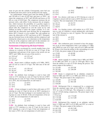 Chapter 5 | 277
more air gets into the cylinder. Consequently, more fuel can
be burned and more power can be produced by the engine.
In a turbocharger, exhaust gases enter the turbine at 400°C
and 120 kPa at a rate of 0.02 kg/s and leave at 350°C. Air
enters the compressor at 50°C and 100 kPa and leaves at 130
kPa at a rate of 0.018 kg/s. The compressor increases the air
pressure with a side effect: It also increases the air tempera-
ture, which increases the possibility of a gasoline engine to
experience an engine knock. To avoid this, an aftercooler is
placed after the compressor to cool the warm air by cold
ambient air before it enters the engine cylinders. It is esti-
mated that the aftercooler must decrease the air temperature
below 80°C if knock is to be avoided. The cold ambient air
enters the aftercooler at 30°C and leaves at 40°C. Disregard-
ing any frictional losses in the turbine and the compressor and
treating the exhaust gases as air, determine (a) the temperature
of the air at the compressor outlet and (b) the minimum vol-
ume flow rate of ambient air required to avoid knock.
Fundamentals of Engineering (FE) Exam Problems
5–200 Steam is accelerated by a nozzle steadily from a low
velocity to a velocity of 210 m/s at a rate of 3.2 kg/s. If the
temperature and pressure of the steam at the nozzle exit are
400°C and 2 MPa, the exit area of the nozzle is
(a) 24.0 cm2 (d) 152 cm2
(b) 8.4 cm2 (e) 23.0 cm2
(c) 10.2 cm2
5–201 Steam enters a diffuser steadily at 0.5 MPa, 300°C,
and 122 m/s at a rate of 3.5 kg/s. The inlet area of the dif-
fuser is
(a) 15 cm2 (d) 150 cm2
(b) 50 cm2 (e) 190 cm2
(c) 105 cm2
5–202 An adiabatic heat exchanger is used to heat cold
water at 15°C entering at a rate of 5 kg/s by hot air at 90°C
entering also at a rate of 5 kg/s. If the exit temperature of hot
air is 20°C, the exit temperature of cold water is
(a) 27°C (d) 85°C
(b) 32°C (e) 90°C
(c) 52°C
5–203 A heat exchanger is used to heat cold water at 15°C
entering at a rate of 2 kg/s by hot air at 100°C entering at a
rate of 3 kg/s. The heat exchanger is not insulated and is los-
ing heat at a rate of 40 kJ/s. If the exit temperature of hot air
is 20°C, the exit temperature of cold water is
(a) 44°C (d) 72°C
(b) 49°C (e) 95°C
(c) 39°C
5–204 An adiabatic heat exchanger is used to heat cold
water at 15°C entering at a rate of 5 kg/s by hot water at
90°C entering at a rate of 4 kg/s. If the exit temperature of
hot water is 50°C, the exit temperature of cold water is
(a) 42°C (d) 78°C
(b) 47°C (e) 90°C
(c) 55°C
5–205 In a shower, cold water at 10°C flowing at a rate of
5 kg/min is mixed with hot water at 60°C flowing at a rate of
2 kg/min. The exit temperature of the mixture is
(a) 24.3°C (d) 44.3°C
(b) 35.0°C (e) 55.2°C
(c) 40.0°C
5–206 In a heating system, cold outdoor air at 10°C flow-
ing at a rate of 6 kg/min is mixed adiabatically with heated
air at 70°C flowing at a rate of 3 kg/min. The exit tempera-
ture of the mixture is
(a) 30°C (d) 55°C
(b) 40°C (e) 85°C
(c) 45°C
5–207 Hot combustion gases (assumed to have the proper-
ties of air at room temperature) enter a gas turbine at 1 MPa
and 1500 K at a rate of 0.1 kg/s, and exit at 0.2 MPa and 900
K. If heat is lost from the turbine to the surroundings at a rate
of 15 kJ/s, the power output of the gas turbine is
(a) 15 kW (d) 60 kW
(b) 30 kW (e) 75 kW
(c) 45 kW
5–208 Steam expands in a turbine from 4 MPa and 500°C
to 0.5 MPa and 250°C at a rate of 1350 kg/h. Heat is lost
from the turbine at a rate of 25 kJ/s during the process. The
power output of the turbine is
(a) 157 kW (d) 287 kW
(b) 207 kW (e) 246 kW
(c) 182 kW
5–209 Steam is compressed by an adiabatic compressor
from 0.2 MPa and 150°C to 2.5 MPa and 250°C at a rate of
1.30 kg/s. The power input to the compressor is
(a) 144 kW (d) 717 kW
(b) 234 kW (e) 901 kW
(c) 438 kW
5–210 Refrigerant-134a is compressed by a compressor
from the saturated vapor state at 0.14 MPa to 1.2 MPa and
70°C at a rate of 0.108 kg/s. The refrigerant is cooled at a
rate of 1.10 kJ/s during compression. The power input to the
compressor is
(a) 5.54 kW (d) 7.74 kW
(b) 7.33 kW (e) 8.13 kW
(c) 6.64 kW
5–211 Refrigerant-134a expands in an adiabatic turbine
from 1.2 MPa and 100°C to 0.18 MPa and 50°C at a rate of
1.25 kg/s. The power output of the turbine is
(a) 46.3 kW (d) 89.2 kW
(b) 66.4 kW (e) 112.0 kW
(c) 72.7 kW
cen84959_ch05.qxd 4/25/05 3:01 PM Page 277
 