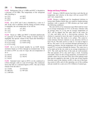 5–212 Refrigerant-134a at 1.4 MPa and 90°C is throttled to
a pressure of 0.6 MPa. The temperature of the refrigerant
after throttling is
(a) 22°C (d) 80°C
(b) 56°C (e) 90°C
(c) 82°C
5–213 Air at 20°C and 5 atm is throttled by a valve to 2
atm. If the valve is adiabatic and the change in kinetic energy
is negligible, the exit temperature of air will be
(a) 10°C (d) 20°C
(b) 14°C (e) 24°C
(c) 17°C
5–214 Steam at 1 MPa and 300°C is throttled adiabatically
to a pressure of 0.4 MPa. If the change in kinetic energy is
negligible, the specific volume of the steam after throttling is
(a) 0.358 m3/kg (d) 0.646 m3/kg
(b) 0.233 m3/kg (e) 0.655 m3/kg
(c) 0.375 m3/kg
5–215 Air is to be heated steadily by an 8-kW electric
resistance heater as it flows through an insulated duct. If the
air enters at 50°C at a rate of 2 kg/s, the exit temperature of
air is
(a) 46.0°C (d) 55.4°C
(b) 50.0°C (e) 58.0°C
(c) 54.0°C
5–216 Saturated water vapor at 50°C is to be condensed as
it flows through a tube at a rate of 0.35 kg/s. The condensate
leaves the tube as a saturated liquid at 50°C. The rate of heat
transfer from the tube is
(a) 73 kJ/s (d) 834 kJ/s
(b) 980 kJ/s (e) 907 kJ/s
(c) 2380 kJ/s
278 | Thermodynamics
Design and Essay Problems
5–217 Design a 1200-W electric hair dryer such that the air
temperature and velocity in the dryer will not exceed 50°C
and 3 m/s, respectively.
5–218 Design a scalding unit for slaughtered chickens to
loosen their feathers before they are routed to feather-picking
machines with a capacity of 1200 chickens per hour under
the following conditions:
The unit will be of an immersion type filled with hot water
at an average temperature of 53°C at all times. Chicken with
an average mass of 2.2 kg and an average temperature of
36°C will be dipped into the tank, held in the water for
1.5 min, and taken out by a slow-moving conveyor. The
chicken is expected to leave the tank 15 percent heavier as a
result of the water that sticks to its surface. The center-to-
center distance between chickens in any direction will be at
least 30 cm. The tank can be as wide as 3 m and as high as
60 cm. The water is to be circulated through and heated by a
natural gas furnace, but the temperature rise of water will not
exceed 5°C as it passes through the furnace. The water loss is
to be made up by the city water at an average temperature of
16°C. The walls and the floor of the tank are well-insulated.
The unit operates 24 h a day and 6 days a week. Assuming
reasonable values for the average properties, recommend rea-
sonable values for (a) the mass flow rate of the makeup water
that must be supplied to the tank, (b) the rate of heat transfer
from the water to the chicken, in kW, (c) the size of the heat-
ing system in kJ/h, and (d) the operating cost of the scalding
unit per month for a unit cost of $1.12/therm of natural gas.
cen84959_ch05.qxd 4/25/05 3:01 PM Page 278
 