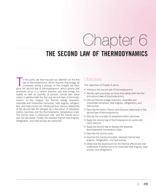 Chapter 6
THE SECOND LAW OF THERMODYNAMICS
| 279
To this point, we have focused our attention on the first
law of thermodynamics, which requires that energy be
conserved during a process. In this chapter, we intro-
duce the second law of thermodynamics, which asserts that
processes occur in a certain direction and that energy has
quality as well as quantity. A process cannot take place
unless it satisfies both the first and second laws of thermody-
namics. In this chapter, the thermal energy reservoirs,
reversible and irreversible processes, heat engines, refrigera-
tors, and heat pumps are introduced first. Various statements
of the second law are followed by a discussion of perpetual-
motion machines and the thermodynamic temperature scale.
The Carnot cycle is introduced next, and the Carnot princi-
ples are discussed. Finally, the idealized Carnot heat engines,
refrigerators, and heat pumps are examined.
Objectives
The objectives of Chapter 6 are to:
• Introduce the second law of thermodynamics.
• Identify valid processes as those that satisfy both the first
and second laws of thermodynamics.
• Discuss thermal energy reservoirs, reversible and
irreversible processes, heat engines, refrigerators, and
heat pumps.
• Describe the Kelvin–Planck and Clausius statements of the
second law of thermodynamics.
• Discuss the concepts of perpetual-motion machines.
• Apply the second law of thermodynamics to cycles and
cyclic devices.
• Apply the second law to develop the absolute
thermodynamic temperature scale.
• Describe the Carnot cycle.
• Examine the Carnot principles, idealized Carnot heat
engines, refrigerators, and heat pumps.
• Determine the expressions for the thermal efficiencies and
coefficients of performance for reversible heat engines, heat
pumps, and refrigerators.
cen84959_ch06.qxd 3/31/05 3:51 PM Page 279
 