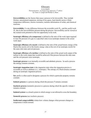 Glossary
to accompany
Thermodynamics: An Engineering Approach, 5th
edition
by Yunus A. Çengel and Michael A. Boles
Irreversibilities are the factors that cause a process to be irreversible. They include
friction, unrestrained expansion, mixing of two gases, heat transfer across a finite
temperature difference, electric resistance, inelastic deformation of solids, and chemical
reactions.
Irreversibility I is any difference between the reversible work Wrev and the useful work
Wu due to the irreversibilities present during the process. Irreversibility can be viewed as
the wasted work potential or the lost opportunity to do work.
Isentropic efficiency of a compressor is defined as the ratio of the work input required
to raise the pressure of a gas to a specified value in an isentropic manner to the actual
work input.
Isentropic efficiency of a nozzle is defined as the ratio of the actual kinetic energy of the
fluid at the nozzle exit to the kinetic energy value at the exit of an isentropic nozzle for
the same inlet state and exit pressure.
Isentropic efficiency of a turbine is defined as the ratio of the actual work output of the
turbine to the work output that would be achieved if the process between the inlet state
and the exit pressure were isentropic.
Isentropic process is an internally reversible and adiabatic process. In such a process
the entropy remains constant.
Isentropic stagnation state is the stagnation state when the stagnation process is
reversible as well as adiabatic (i.e., isentropic). The entropy of a fluid remains constant
during an isentropic stagnation process.
Iso- prefix is often used to designate a process for which a particular property remains
constant.
Isobaric process is a process during which the pressure P remains constant.
Isochoric process (isometric process) is a process during which the specific volume v
remains constant.
Isolated system is a closed system in which energy is not allowed to cross the boundary.
Isometric process (see isochoric process).
Isothermal compressibility relates how volume changes when pressure changes as
temperature is held constant.
27
 