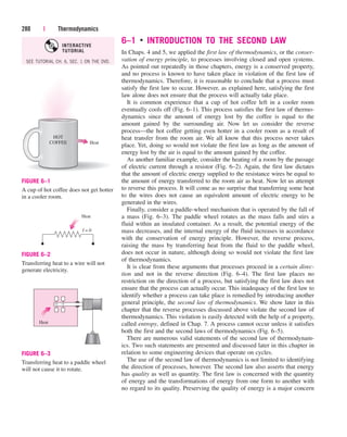 6–1 ■
INTRODUCTION TO THE SECOND LAW
In Chaps. 4 and 5, we applied the first law of thermodynamics, or the conser-
vation of energy principle, to processes involving closed and open systems.
As pointed out repeatedly in those chapters, energy is a conserved property,
and no process is known to have taken place in violation of the first law of
thermodynamics. Therefore, it is reasonable to conclude that a process must
satisfy the first law to occur. However, as explained here, satisfying the first
law alone does not ensure that the process will actually take place.
It is common experience that a cup of hot coffee left in a cooler room
eventually cools off (Fig. 6–1). This process satisfies the first law of thermo-
dynamics since the amount of energy lost by the coffee is equal to the
amount gained by the surrounding air. Now let us consider the reverse
process—the hot coffee getting even hotter in a cooler room as a result of
heat transfer from the room air. We all know that this process never takes
place. Yet, doing so would not violate the first law as long as the amount of
energy lost by the air is equal to the amount gained by the coffee.
As another familiar example, consider the heating of a room by the passage
of electric current through a resistor (Fig. 6–2). Again, the first law dictates
that the amount of electric energy supplied to the resistance wires be equal to
the amount of energy transferred to the room air as heat. Now let us attempt
to reverse this process. It will come as no surprise that transferring some heat
to the wires does not cause an equivalent amount of electric energy to be
generated in the wires.
Finally, consider a paddle-wheel mechanism that is operated by the fall of
a mass (Fig. 6–3). The paddle wheel rotates as the mass falls and stirs a
fluid within an insulated container. As a result, the potential energy of the
mass decreases, and the internal energy of the fluid increases in accordance
with the conservation of energy principle. However, the reverse process,
raising the mass by transferring heat from the fluid to the paddle wheel,
does not occur in nature, although doing so would not violate the first law
of thermodynamics.
It is clear from these arguments that processes proceed in a certain direc-
tion and not in the reverse direction (Fig. 6–4). The first law places no
restriction on the direction of a process, but satisfying the first law does not
ensure that the process can actually occur. This inadequacy of the first law to
identify whether a process can take place is remedied by introducing another
general principle, the second law of thermodynamics. We show later in this
chapter that the reverse processes discussed above violate the second law of
thermodynamics. This violation is easily detected with the help of a property,
called entropy, defined in Chap. 7. A process cannot occur unless it satisfies
both the first and the second laws of thermodynamics (Fig. 6–5).
There are numerous valid statements of the second law of thermodynam-
ics. Two such statements are presented and discussed later in this chapter in
relation to some engineering devices that operate on cycles.
The use of the second law of thermodynamics is not limited to identifying
the direction of processes, however. The second law also asserts that energy
has quality as well as quantity. The first law is concerned with the quantity
of energy and the transformations of energy from one form to another with
no regard to its quality. Preserving the quality of energy is a major concern
280 | Thermodynamics
Heat
HOT
COFFEE
FIGURE 6–1
A cup of hot coffee does not get hotter
in a cooler room.
Heat
I = 0
FIGURE 6–2
Transferring heat to a wire will not
generate electricity.
Heat
FIGURE 6–3
Transferring heat to a paddle wheel
will not cause it to rotate.
SEE TUTORIAL CH. 6, SEC. 1 ON THE DVD.
INTERACTIVE
TUTORIAL
cen84959_ch06.qxd 4/25/05 3:10 PM Page 280
 