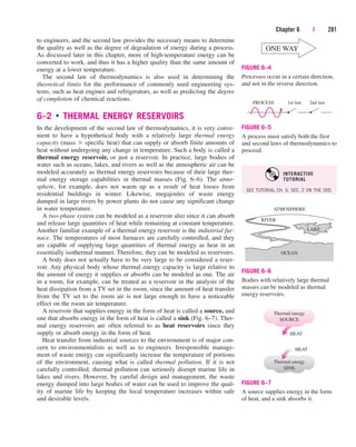 to engineers, and the second law provides the necessary means to determine
the quality as well as the degree of degradation of energy during a process.
As discussed later in this chapter, more of high-temperature energy can be
converted to work, and thus it has a higher quality than the same amount of
energy at a lower temperature.
The second law of thermodynamics is also used in determining the
theoretical limits for the performance of commonly used engineering sys-
tems, such as heat engines and refrigerators, as well as predicting the degree
of completion of chemical reactions.
6–2 ■
THERMAL ENERGY RESERVOIRS
In the development of the second law of thermodynamics, it is very conve-
nient to have a hypothetical body with a relatively large thermal energy
capacity (mass  specific heat) that can supply or absorb finite amounts of
heat without undergoing any change in temperature. Such a body is called a
thermal energy reservoir, or just a reservoir. In practice, large bodies of
water such as oceans, lakes, and rivers as well as the atmospheric air can be
modeled accurately as thermal energy reservoirs because of their large ther-
mal energy storage capabilities or thermal masses (Fig. 6–6). The atmo-
sphere, for example, does not warm up as a result of heat losses from
residential buildings in winter. Likewise, megajoules of waste energy
dumped in large rivers by power plants do not cause any significant change
in water temperature.
A two-phase system can be modeled as a reservoir also since it can absorb
and release large quantities of heat while remaining at constant temperature.
Another familiar example of a thermal energy reservoir is the industrial fur-
nace. The temperatures of most furnaces are carefully controlled, 
