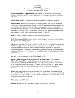 Glossary
to accompany
Thermodynamics: An Engineering Approach, 5th
edition
by Yunus A. Çengel and Michael A. Boles
Isothermal efficiency of a compressor is defined as the ratio of the work input to a
compressor for the reversible isothermal case and the work input to a compressor for the
actual case.
Isothermal process is a process in which the temperature is maintained constant.
Jet-propulsion cycle is the cycle used in aircraft gas turbines. The ideal jet-propulsion
cycle differs from the simple ideal Brayton cycle in that the gases are not expanded to the
ambient pressure in the turbine. Instead, they are expanded to a pressure such that the
power produced by the turbine is just sufficient to drive the compressor and the auxiliary
equipment. The gases that exit the turbine at a relatively high pressure are subsequently
accelerated in a nozzle to provide the thrust to propel the aircraft.
Joule (J) is a unit of energy and has the unit “newton-meter (N·m).”
Joule-Thomson coefficient μJT is a measure of the change in temperature with pressure
during a constant-enthalpy process.
Kay’s rule, proposed by W. B. Kay in 1936, predicts the P-v-T behavior of a gas mixture
by determining the compressibility factor for a gas mixture at the reduced pressure and
reduced temperature defined in terms of the pseudocritical pressure (the sum of the
products of the mole fraction and critical pressure of each component) and pseudocritical
temperature (the sum of the products of the mole fraction and critical temperature of each
component).
kelvin is the temperature unit of the Kelvin scale in the SI.
Kelvin-Planck statement of the second law of thermodynamics is expressed as
follows: It is impossible for any device that operates on a cycle to receive heat from a
single reservoir and produce a net amount of work. This statement can also be expressed
as no heat engine can have a thermal efficiency of 100 percent, or as for a power plant to
operate, the working fluid must exchange heat with the environment as well as the
furnace.
Kelvin scale is the thermodynamic temperature scale in the SI and is named after Lord
Kelvin (1824–1907). The temperature unit on this scale is the kelvin, which is designated
by K (not °K; the degree symbol was officially dropped from kelvin in 1967). The lowest
temperature on the Kelvin scale is 0 K.
Kilojoule (1 kJ) is 1000 joules.
Kilopascal (kPa) is the unit of pressure equal to 1000 pascal or 1000 N/m2
.
28
 
