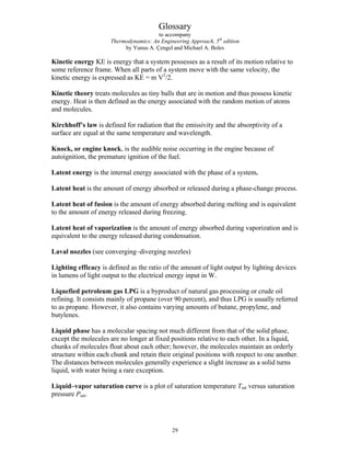 Glossary
to accompany
Thermodynamics: An Engineering Approach, 5th
edition
by Yunus A. Çengel and Michael A. Boles
Kinetic energy KE is energy that a system possesses as a result of its motion relative to
some reference frame. When all parts of a system move with the same velocity, the
kinetic energy is expressed as KE = m V2
/2.
Kinetic theory treats molecules as tiny balls that are in motion and thus possess kinetic
energy. Heat is then defined as the energy associated with the random motion of atoms
and molecules.
Kirchhoff’s law is defined for radiation that the emissivity and the absorptivity of a
surface are equal at the same temperature and wavelength.
Knock, or engine knock, is the audible noise occurring in the engine because of
autoignition, the premature ignition of the fuel.
Latent energy is the internal energy associated with the phase of a system.
Latent heat is the amount of energy absorbed or released during a phase-change process.
Latent heat of fusion is the amount of energy absorbed during melting and is equivalent
to the amount of energy released during freezing.
Latent heat of vaporization is the amount of energy absorbed during vaporization and is
equivalent to the energy released during condensation.
Laval nozzles (see converging–diverging nozzles)
Lighting efficacy is defined as the ratio of the amount of light output by lighting devices
in lumens of light output to the electrical energy input in W.
Liquefied petroleum gas LPG is a byproduct of natural gas processing or crude oil
refining. It consists mainly of propane (over 90 percent), and thus LPG is usually referred
to as propane. However, it also contains varying amounts of butane, propylene, and
butylenes.
Liquid phase has a molecular spacing not much different from that of the solid phase,
except the molecules are no longer at fixed positions relative to each other. In a liquid,
chunks of molecules float about each other; however, the molecules maintain an orderly
structure within each chunk and retain their original positions with respect to one another.
The distances between molecules generally experience a slight increase as a solid turns
liquid, with water being a rare exception.
Liquid–vapor saturation curve is a plot of saturation temperature Tsat versus saturation
pressure Psat.
29
 