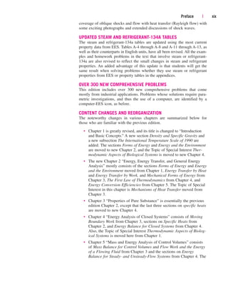 Preface | xix
coverage of oblique shocks and flow with heat transfer (Rayleigh flow) with
some exciting photographs and extended discussions of shock waves.
UPDATED STEAM AND REFRIGERANT-134A TABLES
The steam and refrigerant-134a tables are updated using the most current
property data from EES. Tables A-4 through A-8 and A-11 through A-13, as
well as their counterparts in English units, have all been revised. All the exam-
ples and homework problems in the text that involve steam or refrigerant-
134a are also revised to reflect the small changes in steam and refrigerant
properties. An added advantage of this update is that students will get the
same result when solving problems whether they use steam or refrigerant
properties from EES or property tables in the appendices.
OVER 300 NEW COMPREHENSIVE PROBLEMS
This edition includes over 300 new comprehensive problems that come
mostly from industrial applications. Problems whose solutions require para-
metric investigations, and thus the use of a computer, are identified by a
computer-EES icon, as before.
CONTENT CHANGES AND REORGANIZATION
The noteworthy changes in various chapters are summarized below for
those who are familiar with the previous edition.
• Chapter 1 is greatly revised, and its title is changed to “Introduction
and Basic Concepts.” A new section Density and Specific Gravity and
a new subsection The International Temperature Scale of 1990 are
added. The sections Forms of Energy and Energy and the Environment
are moved to new Chapter 2, and the Topic of Special Interest Ther-
modynamic Aspects of Biological Systems is moved to new Chapter 4.
• The new Chapter 2 “Energy, Energy Transfer, and General Energy
Analysis” mostly consists of the sections Forms of Energy and Energy
and the Environment moved from Chapter 1, Energy Transfer by Heat
and Energy Transfer by Work, and Mechanical Forms of Energy from
Chapter 3, The First Law of Thermodynamics from Chapter 4, and
Energy Conversion Efficiencies from Chapter 5. The Topic of Special
Interest in this chapter is Mechanisms of Heat Transfer moved from
Chapter 3.
• Chapter 3 “Properties of Pure Substance” is essentially the previous
edition Chapter 2, except that the last three sections on specific heats
are moved to new Chapter 4.
• Chapter 4 “Energy Analysis of Closed Systems” consists of Moving
Boundary Work from Chapter 3, sections on Specific Heats from
Chapter 2, and Energy Balance for Closed Systems from Chapter 4.
Also, the Topic of Special Interest Thermodynamic Aspects of Biolog-
ical Systems is moved here from Chapter 1.
• Chapter 5 “Mass and Energy Analysis of Control Volumes” consists
of Mass Balance for Control Volumes and Flow Work and the Energy
of a Flowing Fluid from Chapter 3 and the sections on Energy
Balance for Steady- and Unsteady-Flow Systems from Chapter 4. The
cen84959_fm.qxd 4/28/05 2:45 PM Page xix
 