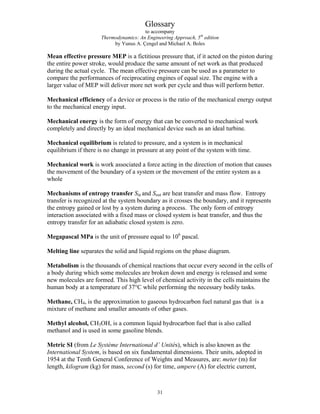 Glossary
to accompany
Thermodynamics: An Engineering Approach, 5th
edition
by Yunus A. Çengel and Michael A. Boles
Mean effective pressure MEP is a fictitious pressure that, if it acted on the piston during
the entire power stroke, would produce the same amount of net work as that produced
during the actual cycle. The mean effective pressure can be used as a parameter to
compare the performances of reciprocating engines of equal size. The engine with a
larger value of MEP will deliver more net work per cycle and thus will perform better.
Mechanical efficiency of a device or process is the ratio of the mechanical energy output
to the mechanical energy input.
Mechanical energy is the form of energy that can be converted to mechanical work
completely and directly by an ideal mechanical device such as an ideal turbine.
Mechanical equilibrium is related to pressure, and a system is in mechanical
equilibrium if there is no change in pressure at any point of the system with time.
Mechanical work is work associated a force acting in the direction of motion that causes
the movement of the boundary of a system or the movement of the entire system as a
whole
Mechanisms of entropy transfer Sin and Sout are heat transfer and mass flow. Entropy
transfer is recognized at the system boundary as it crosses the boundary, and it represents
the entropy gained or lost by a system during a process. The only form of entropy
interaction associated with a fixed mass or closed system is heat transfer, and thus the
entropy transfer for an adiabatic closed system is zero.
Megapascal MPa is the unit of pressure equal to 106
pascal.
Melting line separates the solid and liquid regions on the phase diagram.
Metabolism is the thousands of chemical reactions that occur every second in the cells of
a body during which some molecules are broken down and energy is released and some
new molecules are formed. This high level of chemical activity in the cells maintains the
human body at a temperature of 37°C while performing the necessary bodily tasks.
Methane, CH4, is the approximation to gaseous hydrocarbon fuel natural gas that is a
mixture of methane and smaller amounts of other gases.
Methyl alcohol, CH3OH, is a common liquid hydrocarbon fuel that is also called
methanol and is used in some gasoline blends.
Metric SI (from Le Système International d’ Unités), which is also known as the
International System, is based on six fundamental dimensions. Their units, adopted in
1954 at the Tenth General Conference of Weights and Measures, are: meter (m) for
length, kilogram (kg) for mass, second (s) for time, ampere (A) for electric current,
31
 
