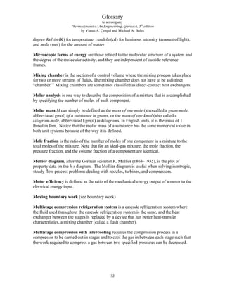Glossary
to accompany
Thermodynamics: An Engineering Approach, 5th
edition
by Yunus A. Çengel and Michael A. Boles
degree Kelvin (K) for temperature, candela (cd) for luminous intensity (amount of light),
and mole (mol) for the amount of matter.
Microscopic forms of energy are those related to the molecular structure of a system and
the degree of the molecular activity, and they are independent of outside reference
frames.
Mixing chamber is the section of a control volume where the mixing process takes place
for two or more streams of fluids. The mixing chamber does not have to be a distinct
“chamber.’’ Mixing chambers are sometimes classified as direct-contact heat exchangers.
Molar analysis is one way to describe the composition of a mixture that is accomplished
by specifying the number of moles of each component.
Molar mass M can simply be defined as the mass of one mole (also called a gram-mole,
abbreviated gmol) of a substance in grams, or the mass of one kmol (also called a
kilogram-mole, abbreviated kgmol) in kilograms. In English units, it is the mass of 1
lbmol in lbm. Notice that the molar mass of a substance has the same numerical value in
both unit systems because of the way it is defined.
Mole fraction is the ratio of the number of moles of one component in a mixture to the
total moles of the mixture. Note that for an ideal-gas mixture, the mole fraction, the
pressure fraction, and the volume fraction of a component are identical.
Mollier diagram, after the German scientist R. Mollier (1863–1935), is the plot of
property data on the h-s diagram. The Mollier diagram is useful when solving isentropic,
steady flow process problems dealing with nozzles, turbines, and compressors.
Motor efficiency is defined as the ratio of the mechanical energy output of a motor to the
electrical energy input.
Moving boundary work (see boundary work)
Multistage compression refrigeration system is a cascade refrigeration system where
the fluid used throughout the cascade refrigeration system is the same, and the heat
exchanger between the stages is replaced by a device that has better heat-transfer
characteristics, a mixing chamber (called a flash chamber).
Multistage compression with intercooling requires the compression process in a
compressor to be carried out in stages and to cool the gas in between each stage such that
the work required to compress a gas between two specified pressures can be decreased.
32
 