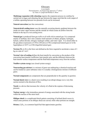 Glossary
to accompany
Thermodynamics: An Engineering Approach, 5th
edition
by Yunus A. Çengel and Michael A. Boles
Multistage expansion with reheating requires the expansion process in a turbine be
carried out in stages and reheating the gas between the stages such that the work output of
a turbine operating between two pressure levels can be increased.
Natural convection (see free convection)
Natural-draft cooling tower uses the naturally occurring density gradients between the
inside air-water vapor mixture and the outside air which create an airflow from the
bottom to the top of a wet cooling tower.
Natural gas is produced from gas wells or oil wells rich in natural gas. It is composed
mainly of methane, but it also contains small amounts of ethane, propane, hydrogen,
helium, carbon dioxide, nitrogen, hydrogen sulfate, and water vapor. It is stored either in
the gas phase at pressures of 150 to 250 atm as CNG (compressed natural gas) or in the
liquid phase at 162°C as LNG (liquefied natural gas).
Newton (N), in SI, is the force unit defined as the force required to accelerate a mass of 1
kg at a rate of 1 m/s2
.
Newton’s law of cooling defines the heat transfer by convection as the product of the
convection heat transfer coefficient, heat transfer area, and the difference between the
heat transfer surface temperature and the fluid bulk temperature away from the surface.
Nonflow system exergy (see closed system exergy)
Nonreacting gas mixture is a mixture of gases not undergoing a chemical reaction and
can be treated as a pure substance since it is usually a homogeneous mixture of different
gases.
Normal components are components that are perpendicular to the quantity in question.
Normal shock wave is a shock wave resulting in an abrupt change over a very thin
section normal to the direction of flow.
Nozzle is a device that increases the velocity of a fluid at the expense of decreasing
pressure.
Nuclear energy is the tremendous amount of energy associated with the strong bonds
within the nucleus of the atom itself.
Oblique shock is a complicated shock pattern consisting of inclined shock waves in
which some portions of an oblique shock are curved, while other portions are straight.
Octane, C8H18, is a common liquid fuel that approximates gasoline.
33
 