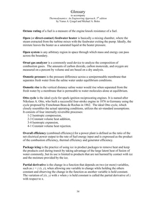 Glossary
to accompany
Thermodynamics: An Engineering Approach, 5th
edition
by Yunus A. Çengel and Michael A. Boles
Octane rating of a fuel is a measure of the engine knock resistance of a fuel.
Open (or direct-contact) feedwater heater is basically a mixing chamber, where the
steam extracted from the turbine mixes with the feedwater exiting the pump. Ideally, the
mixture leaves the heater as a saturated liquid at the heater pressure.
Open system is any arbitrary region in space through which mass and energy can pass
across the boundary.
Orsat gas analyzer is a commonly used device to analyze the composition of
combustion gases. The amounts of carbon dioxide, carbon monoxide, and oxygen are
measured on a percent by volume and are based on a dry analysis.
Osmotic pressure is the pressure difference across a semipermeable membrane that
separates fresh water from the saline water under equilibrium conditions.
Osmotic rise is the vertical distance saline water would rise when separated from the
fresh water by a membrane that is permeable to water molecules alone at equilibrium.
Otto cycle is the ideal cycle for spark-ignition reciprocating engines. It is named after
Nikolaus A. Otto, who built a successful four-stroke engine in 1876 in Germany using the
cycle proposed by Frenchman Beau de Rochas in 1862. The ideal Otto cycle, which
closely resembles the actual operating conditions, utilizes the air-standard assumptions.
It consists of four internally reversible processes:
1-2 Isentropic compression,
2-3 Constant volume heat addition,
3-4 Isentropic expansion,
4-1 Constant volume heat rejection.
Overall efficiency (combined efficiency) for a power plant is defined as the ratio of the
net electrical power output to the rate of fuel energy input and is expressed as the product
of the combustion efficiency, thermal efficiency and generator efficiency.
Package icing is the practice of using ice in product packages to remove heat and keep
the products cool during transit by taking advantage of the large latent heat of fusion of
water commonly, but its use is limited to products that are not harmed by contact with ice
and the moisture provided by the ice.
Partial derivative is the change in a function that depends on two (or more) variables,
such as z = z (x, y), when allowing one variable to change while holding the others
constant and observing the change in the function as another variable is held constant.
The variation of z(x, y) with x when y is held constant is called the partial derivative of z
with respect to x.
34
 