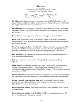 Glossary
to accompany
Thermodynamics: An Engineering Approach, 5th
edition
by Yunus A. Çengel and Michael A. Boles
0 0
( , ) ( ,
lim lim
x x
y y
z z z x x y z
x x x
Δ → Δ →
∂ Δ + Δ −
⎛ ⎞ ⎛ ⎞
= =
⎜ ⎟ ⎜ ⎟
∂ Δ Δ
⎝ ⎠ ⎝ ⎠
)
x y
Partial pressure of a component in a gas mixture is defined by Dalton’s law as the
product of the mole fraction and the mixture pressure. The partial pressure is identical to
the component pressure for ideal gas mixtures.
Partial volume of a component in a gas mixture is the product of the mole fraction and
the mixture volume. The partial volume is identical to the component volume for ideal
gas mixtures.
Pascal (Pa) is the unit of pressure defined as newtons per square meter (N/m2
).
Pascal’s law allows us to “jump” from one fluid column to the next in manometers
without worrying about pressure change as long as we don’t jump over a different fluid,
and the fluid is at rest.
Pascal’s principle, after Blaise Pascal (1623–1662), states that the consequence of the
pressure in a fluid remaining constant in the horizontal direction is that the pressure
applied to a confined fluid increases the pressure throughout by the same amount.
Path functions are functions whose magnitudes depend on the path followed during a
process as well as the end states.
Path of a process is the series of states through which a system passes during
a process.
Peltier effect is the cooling effect that occurs when a small current passes through the
junction of two dissimilar wires. This effect forms the basis for thermoelectric
refrigeration and is named in honor of Jean Charles Athanase Peltier, who discovered this
phenomenon in 1834.
Percent deficiency of air is the deficiency of air expressed as a percent of stoichiometric
air. For example, 90 percent theoretical air is equivalent to 10 percent deficiency of air.
Percent excess air or percent theoretical air is the amount of excess air usually
expressed in terms of the stoichiometric air. For example, 50 percent excess air is
equivalent to 150 percent theoretical air.
Perpetual-motion machine is any device that violates either the first or second law of
thermodynamics.
Perpetual-motion machine of the first kind PMM1 is a device that violates the first
law of thermodynamics (by creating energy).
35
 