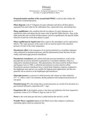 Glossary
to accompany
Thermodynamics: An Engineering Approach, 5th
edition
by Yunus A. Çengel and Michael A. Boles
Perpetual-motion machine of the second kind PMM2 is a device that violates the
second law of thermodynamics.
Phase diagram is the P-T diagram of a pure substance and shows all three phases
separated from each other by the sublimation line, vaporization line, and melting line.
Phase equilibrium is the condition that the two phases of a pure substance are in
equilibrium when each phase has the same value of specific Gibbs function. Also, at the
triple point (the state at which all three phases coexist in equilibrium), the specific Gibbs
function of each one of the three phases is equal.
Phase equilibrium for liquid water that is open to the atmosphere can be expressed as
follows: The vapor pressure of the water in the air must be equal to the saturation
pressure of water at the water temperature.
Piezoelectric effect is the emergence of an electric potential in a crystalline substance
when subjected to mechanical pressure, and this phenomenon forms the basis for the
widely used strain-gage pressure transducers.
Piezoelectric transducers, also called solid-state pressure transducers, work on the
principle that an electric potential is generated in a crystalline substance when it is
subjected to mechanical pressure. This phenomenon, first discovered by brothers Pierre
and Jacques Curie in 1880, is called the piezoelectric (or press-electric) effect.
Piezoelectric pressure transducers have a much faster frequency response compared to
the diaphragm units and are very suitable for high-pressure applications, but they are
generally not as sensitive as the diaphragm-type transducers.
Polytropic process is a process in which pressure and volume are often related by
PVn
= C, where n and C are constants, during expansion and compression processes of
real gases.
Potential energy PE is the energy that a system possesses as a result of its elevation in a
gravitational field and is expressed as PE = mgz.
Pound-force lbf, in the English system, is the force unit defined as the force required to
accelerate a mass of 32.174 lbm (1 slug) at a rate of 1 ft/s2
.
Power is the work done per unit time is called and has the unit kJ/s, or kW.
Prandtl–Meyer expansion waves are the Mach waves that compose a continuous
expanding region called an expansion fan.
36
 