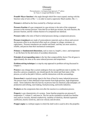 Glossary
to accompany
Thermodynamics: An Engineering Approach, 5th
edition
by Yunus A. Çengel and Michael A. Boles
Prandtl–Meyer function is the angle through which flow must expand, starting with the
function value of zero at Ma = 1, in order to reach a supersonic Mach number, Ma  1.
Pressure is defined as the force exerted by a fluid per unit area.
Pressure fraction of a gas component in a gas mixture is the ratio of the component
pressure to the mixture pressure. Note that for an ideal-gas mixture, the mole fraction, the
pressure fraction, and the volume fraction of a component are identical.
Pressure ratio is the ratio of final to initial pressures during a compression process.
Pressure transducers are made of semiconductor materials such as silicon and convert
the pressure effect to an electrical effect such as a change in voltage, resistance, or
capacitance. Pressure transducers are smaller and faster, and they are more sensitive,
reliable, and precise than their mechanical counterparts.
Primary or fundamental dimensions, such as mass m, length L, time t, and temperature
T, are the basis for the derivation of secondary dimensions.
Principle of corresponding states is the fact that compressibility factor Z for all gases is
approximately the same at the same reduced pressure and temperature.
Problem-solving technique is a step-by-step approach to problem solving discussed in
Chapter 1.
Process is any change that a system undergoes from one equilibrium state to another. To
describe a process completely, one should specify the initial and final states of the
process, as well as the path it follows, and the interactions with the surroundings.
Process heat is required energy input in the form of heat for many industrial processes.
The process heat is often obtained as heat transfer from high-pressure, high-temperature
steam. Some industries that rely heavily on process heat are chemical, pulp and paper, oil
production and refining, steel making, food processing, and textile industries.
Products are the components that exist after the reaction in a combustion process.
Property is any characteristic of a system. Some familiar properties are pressure P,
temperature T, volume V, and mass m. The list can be extended to include less familiar
ones such as viscosity, thermal conductivity, modulus of elasticity, thermal expansion
coefficient, electric resistivity, and even velocity and elevation.
Propjet engine is a turbojet engine in which the shaft work is used to drive the propeller.
37
 