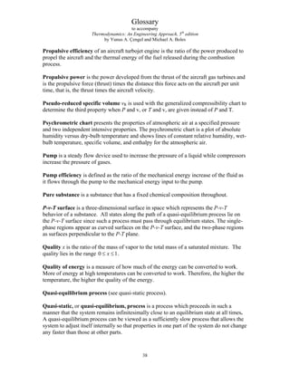 Glossary
to accompany
Thermodynamics: An Engineering Approach, 5th
edition
by Yunus A. Çengel and Michael A. Boles
Propulsive efficiency of an aircraft turbojet engine is the ratio of the power produced to
propel the aircraft and the thermal energy of the fuel released during the combustion
process.
Propulsive power is the power developed from the thrust of the aircraft gas turbines and
is the propulsive force (thrust) times the distance this force acts on the aircraft per unit
time, that is, the thrust times the aircraft velocity.
Pseudo-reduced specific volume vR is used with the generalized compressibility chart to
determine the third property when P and v, or T and v, are given instead of P and T.
Psychrometric chart presents the properties of atmospheric air at a specified pressure
and two independent intensive properties. The psychrometric chart is a plot of absolute
humidity versus dry-bulb temperature and shows lines of constant relative humidity, wet-
bulb temperature, specific volume, and enthalpy for the atmospheric air.
Pump is a steady flow device used to increase the pressure of a liquid while compressors
increase the pressure of gases.
Pump efficiency is defined as the ratio of the mechanical energy increase of the fluid as
it flows through the pump to the mechanical energy input to the pump.
Pure substance is a substance that has a fixed chemical composition throughout.
P-v-T surface is a three-dimensional surface in space which represents the P-v-T
behavior of a substance. All states along the path of a quasi-equilibrium process lie on
the P-v-T surface since such a process must pass through equilibrium states. The single-
phase regions appear as curved surfaces on the P-v-T surface, and the two-phase regions
as surfaces perpendicular to the P-T plane.
Quality x is the ratio of the mass of vapor to the total mass of a saturated mixture. The
quality lies in the range 0 1
x
≤ ≤ .
Quality of energy is a measure of how much of the energy can be converted to work.
More of energy at high temperatures can be converted to work. Therefore, the higher the
temperature, the higher the quality of the energy.
Quasi-equilibrium process (see quasi-static process).
Quasi-static, or quasi-equilibrium, process is a process which proceeds in such a
manner that the system remains infinitesimally close to an equilibrium state at all times.
A quasi-equilibrium process can be viewed as a sufficiently slow process that allows the
system to adjust itself internally so that properties in one part of the system do not change
any faster than those at other parts.
38
 