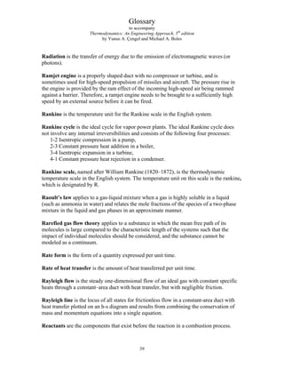 Glossary
to accompany
Thermodynamics: An Engineering Approach, 5th
edition
by Yunus A. Çengel and Michael A. Boles
Radiation is the transfer of energy due to the emission of electromagnetic waves (or
photons).
Ramjet engine is a properly shaped duct with no compressor or turbine, and is
sometimes used for high-speed propulsion of missiles and aircraft. The pressure rise in
the engine is provided by the ram effect of the incoming high-speed air being rammed
against a barrier. Therefore, a ramjet engine needs to be brought to a sufficiently high
speed by an external source before it can be fired.
Rankine is the temperature unit for the Rankine scale in the English system.
Rankine cycle is the ideal cycle for vapor power plants. The ideal Rankine cycle does
not involve any internal irreversibilities and consists of the following four processes:
1-2 Isentropic compression in a pump,
2-3 Constant pressure heat addition in a boiler,
3-4 Isentropic expansion in a turbine,
4-1 Constant pressure heat rejection in a condenser.
Rankine scale, named after William Rankine (1820–1872), is the thermodynamic
temperature scale in the English system. The temperature unit on this scale is the rankine,
which is designated by R.
Raoult’s law applies to a gas-liquid mixture when a gas is highly soluble in a liquid
(such as ammonia in water) and relates the mole fractions of the species of a two-phase
mixture in the liquid and gas phases in an approximate manner.
Rarefied gas flow theory applies to a substance in which the mean free path of its
molecules is large compared to the characteristic length of the systems such that the
impact of individual molecules should be considered, and the substance cannot be
modeled as a continuum.
Rate form is the form of a quantity expressed per unit time.
Rate of heat transfer is the amount of heat transferred per unit time.
Rayleigh flow is the steady one-dimensional flow of an ideal gas with constant specific
heats through a constant–area duct with heat transfer, but with negligible friction.
Rayleigh line is the locus of all states for frictionless flow in a constant-area duct with
heat transfer plotted on an h-s diagram and results from combining the conservation of
mass and momentum equations into a single equation.
Reactants are the components that exist before the reaction in a combustion process.
39
 