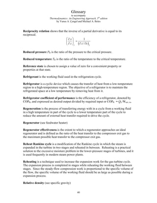 Glossary
to accompany
Thermodynamics: An Engineering Approach, 5th
edition
by Yunus A. Çengel and Michael A. Boles
Reciprocity relation shows that the inverse of a partial derivative is equal to its
reciprocal.
( )
1
/
y y
x
z z
⎛ ⎞
∂
=
⎜ ⎟
∂ ∂ ∂
⎝ ⎠ x
Reduced pressure PR is the ratio of the pressure to the critical pressure.
Reduced temperature TR is the ratio of the temperature to the critical temperature.
Reference state is chosen to assign a value of zero for a convenient property or
properties at that state.
Refrigerant is the working fluid used in the refrigeration cycle.
Refrigerator is a cyclic device which causes the transfer of heat from a low-temperature
region to a high-temperature region. The objective of a refrigerator is to maintain the
refrigerated space at a low temperature by removing heat from it.
Refrigerator coefficient of performance is the efficiency of a refrigerator, denoted by
COPR, and expressed as desired output divided by required input or COPR = QL/Wnet, in.
Regeneration is the process of transferring energy with in a cycle from a working fluid
in a high temperature in part of the cycle to a lower temperature part of the cycle to
reduce the amount of external heat transfer required to drive the cycle.
Regenerator (see feedwater heater)
Regenerator effectiveness is the extent to which a regenerator approaches an ideal
regenerator and is defined as the ratio of the heat transfer to the compressor exit gas to
the maximum possible heat transfer to the compressor exit gas.
Reheat Rankine cycle is a modification of the Rankine cycle in which the steam is
expanded in the turbine in two stages and reheated in between. Reheating is a practical
solution to the excessive moisture problem in the lower-pressure stages of turbines, and it
is used frequently in modern steam power plants.
Reheating is a technique used to increase the expansion work for the gas turbine cycle.
The expansion process is completed in stages while reheating the working fluid between
stages. Since the steady-flow compression work is proportional to the specific volume of
the flow, the specific volume of the working fluid should be as large as possible during a
expansion process.
Relative density (see specific gravity)
40
 