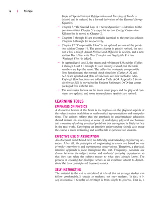 Topic of Special Interest Refrigeration and Freezing of Foods is
deleted and is replaced by a formal derivation of the General Energy
Equation.
• Chapter 6 “The Second Law of Thermodynamics” is identical to the
previous edition Chapter 5, except the section Energy Conversion
Efficiencies is moved to Chapter 2.
• Chapters 7 through 15 are essentially identical to the previous edition
Chapters 6 through 14, respectively.
• Chapter 17 “Compressible Flow” is an updated version of the previ-
ous edition Chapter 16. The entire chapter is greatly revised, the sec-
tion Flow Through Actual Nozzles and Diffusers is deleted, and a new
section Duct Flow with Heat Transfer and Negligible Friction
(Rayleigh Flow) is added.
• In Appendices 1 and 2, the steam and refrigerant-134a tables (Tables
4 through 8 and 11 through 13) are entirely revised, but the table
numbers are kept the same. The tables for isentropic compressible
flow functions and the normal shock functions (Tables A-32 and
A-33) are updated and plots of functions are now included. Also,
Rayleigh flow functions are added as Table A-34. Appendix 3 Intro-
duction to EES is moved to the Student Resources DVD that comes
packaged free with the text.
• The conversion factors on the inner cover pages and the physical con-
stants are updated, and some nomenclature symbols are revised.
LEARNING TOOLS
EMPHASIS ON PHYSICS
A distinctive feature of this book is its emphasis on the physical aspects of
the subject matter in addition to mathematical representations and manipula-
tions. The authors believe that the emphasis in undergraduate education
should remain on developing a sense of underlying physical mechanisms
and a mastery of solving practical problems that an engineer is likely to face
in the real world. Developing an intuitive understanding should also make
the course a more motivating and worthwhile experience for students.
EFFECTIVE USE OF ASSOCIATION
An observant mind should have no difficulty understanding engineering sci-
ences. After all, the principles of engineering sciences are based on our
everyday experiences and experimental observations. Therefore, a physical,
intuitive approach is used throughout this text. Frequently, parallels are
drawn between the subject matter and students’ everyday experiences so
that they can relate the subject matter to what they already know. The
process of cooking, for example, serves as an excellent vehicle to demon-
strate the basic principles of thermodynamics.
SELF-INSTRUCTING
The material in the text is introduced at a level that an average student can
follow comfortably. It speaks to students, not over students. In fact, it is
self-instructive. The order of coverage is from simple to general. That is, it
xx | Preface
cen84959_fm.qxd 4/28/05 2:45 PM Page xx
 