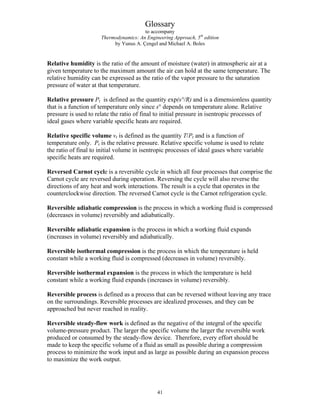 Glossary
to accompany
Thermodynamics: An Engineering Approach, 5th
edition
by Yunus A. Çengel and Michael A. Boles
Relative humidity is the ratio of the amount of moisture (water) in atmospheric air at a
given temperature to the maximum amount the air can hold at the same temperature. The
relative humidity can be expressed as the ratio of the vapor pressure to the saturation
pressure of water at that temperature.
Relative pressure Pr is defined as the quantity exp(s°/R) and is a dimensionless quantity
that is a function of temperature only since s° depends on temperature alone. Relative
pressure is used to relate the ratio of final to initial pressure in isentropic processes of
ideal gases where variable specific heats are required.
Relative specific volume vr is defined as the quantity T/Pr and is a function of
temperature only. Pr is the relative pressure. Relative specific volume is used to relate
the ratio of final to initial volume in isentropic processes of ideal gases where variable
specific heats are required.
Reversed Carnot cycle is a reversible cycle in which all four processes that comprise the
Carnot cycle are reversed during operation. Reversing the cycle will also reverse the
directions of any heat and work interactions. The result is a cycle that operates in the
counterclockwise direction. The reversed Carnot cycle is the Carnot refrigeration cycle.
Reversible adiabatic compression is the process in which a working fluid is compressed
(decreases in volume) reversibly and adiabatically.
Reversible adiabatic expansion is the process in which a working fluid expands
(increases in volume) reversibly and adiabatically.
Reversible isothermal compression is the process in which the temperature is held
constant while a working fluid is compressed (decreases in volume) reversibly.
Reversible isothermal expansion is the process in which the temperature is held
constant while a working fluid expands (increases in volume) reversibly.
Reversible process is defined as a process that can be reversed without leaving any trace
on the surroundings. Reversible processes are idealized processes, and they can be
approached but never reached in reality.
Reversible steady-flow work is defined as the negative of the integral of the specific
volume-pressure product. The larger the specific volume the larger the reversible work
produced or consumed by the steady-flow device. Therefore, every effort should be
made to keep the specific volume of a fluid as small as possible during a compression
process to minimize the work input and as large as possible during an expansion process
to maximize the work output.
41
 