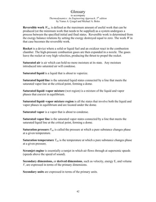 Glossary
to accompany
Thermodynamics: An Engineering Approach, 5th
edition
by Yunus A. Çengel and Michael A. Boles
Reversible work Wrev is defined as the maximum amount of useful work that can be
produced (or the minimum work that needs to be supplied) as a system undergoes a
process between the specified initial and final states. Reversible work is determined from
the exergy balance relations by setting the exergy destroyed equal to zero. The work W in
that case becomes the reversible work.
Rocket is a device where a solid or liquid fuel and an oxidizer react in the combustion
chamber. The high-pressure combustion gases are then expanded in a nozzle. The gases
leave the rocket at very high velocities, producing the thrust to propel the rocket.
Saturated air is air which can hold no more moisture at its state. Any moisture
introduced into saturated air will condense.
Saturated liquid is a liquid that is about to vaporize.
Saturated liquid line is the saturated liquid states connected by a line that meets the
saturated vapor line at the critical point, forming a dome.
Saturated liquid–vapor mixture (wet region) is a mixture of the liquid and vapor
phases that coexist in equilibrium.
Saturated liquid–vapor mixture region is all the states that involve both the liquid and
vapor phases in equilibrium and are located under the dome.
Saturated vapor is a vapor that is about to condense.
Saturated vapor line is the saturated vapor states connected by a line that meets the
saturated liquid line at the critical point, forming a dome.
Saturation pressure Psat is called the pressure at which a pure substance changes phase
at a given temperature.
Saturation temperature Tsat is the temperature at which a pure substance changes phase
at a given pressure.
Scramjet engine is essentially a ramjet in which air flows through at supersonic speeds
(speeds above the speed of sound).
Secondary dimensions, or derived dimensions, such as velocity, energy E, and volume
V, are expressed in terms of the primary dimensions.
Secondary units are expressed in terms of the primary units.
42
 