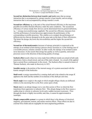 Glossary
to accompany
Thermodynamics: An Engineering Approach, 5th
edition
by Yunus A. Çengel and Michael A. Boles
Second law distinction between heat transfer and work states that an energy
interaction that is accompanied by entropy transfer is heat transfer, and an energy
interaction that is not accompanied by entropy transfer is work.
Second-law efficiency ηII is the ratio of the actual thermal efficiency to the maximum
possible (reversible) thermal efficiency under the same conditions. The second-law
efficiency of various steady-flow devices can be determined from its general definition,
ηII = (exergy recovered)/(exergy supplied). The second law efficiency measures how
well the performance of actual processes approximates the performance of the
corresponding reversible processes. This enables us to compare the performance of
different devices that are designed to do the same task on the basis of their efficiencies.
The better the design, the lower the irreversibilities and the higher the second-law
efficiency.
Second law of thermodynamics (increase of entropy principle) is expressed as the
entropy of an isolated system during a process always increases or, in the limiting case of
a reversible process, remains constant. In other words, the entropy of an isolated system
never decreases. It also asserts that energy has quality as well as quantity, and actual
processes occur in the direction of decreasing quality of energy.
Seebeck effect results when two wires made from different metals are joined at both ends
(junctions), form a closed circuit, and one of the ends is heated. As a result of the applied
heat a current flows continuously in the circuit. The Seebeck effect is named in honor of
Thomas Seebeck, who made its discovery in 1821.
Sensible energy is the portion of the internal energy of a system associated with the
kinetic energies of the molecules.
Shaft work is energy transmitted by a rotating shaft and is the related to the torque T
applied to the shaft and the number of revolutions of the shaft per unit time.
Shock angle (wave angle) is the angle at which straight oblique shocks are deflected
relative to the oncoming flow as the flow comes upon a body.
Shock wave is an abrupt change over a very thin section of flow in which the flow
transitions from supersonic to subsonic flow. This abrupt change in the flow causes a
sudden drop in velocity to subsonic levels and a sudden increase in pressure. Flow
through the shock is highly irreversible; and, thus, it cannot be approximated as
isentropic.
Simple compressible system is a system in which there is the absence of electrical,
magnetic, gravitational, motion, and surface tension effects. These effects are due to
external force fields and are negligible for most engineering problems.
43
 