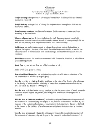 Glossary
to accompany
Thermodynamics: An Engineering Approach, 5th
edition
by Yunus A. Çengel and Michael A. Boles
Simple cooling is the process of lowering the temperature of atmospheric air when no
moisture is removed.
Simple heating is the process of raising the temperature of atmospheric air when no
moisture is added.
Simultaneous reactions are chemical reactions that involve two or more reactions
occurring at the same time.
Sling psychrometer is a device with both a dry-bulb thermometer and a wet-bulb
temperature mounted on the frame of the device so that when it is swung through the air
both the wet-and dry-bulb temperatures can be read simultaneously.
Solid phase has molecules arranged in a three-dimensional pattern (lattice) that is
repeated throughout. Because of the small distances between molecules in a solid, the
attractive forces of molecules on each other are large and keep the molecules at fixed
positions.
Solubility represents the maximum amount of solid that can be dissolved in a liquid at a
specified temperature.
Sonic flow occurs when a flow has a Mach number M =1.
Sonic speed (see speed of sound)
Spark-ignition (SI) engines are reciprocating engines in which the combustion of the
air–fuel mixture is initiated by a spark plug.
Specific gravity, or relative density, is defined as the ratio of the density of a substance
to the density of some standard substance at a specified temperature (usually water at
4°C, for which the density is 1000 kg/m3
).
Specific heat is defined as the energy required to raise the temperature of a unit mass of a
substance by one degree. In general, this energy will depend on how the process is
executed.
Specific heat at constant pressure Cp is the energy required to raise the temperature of
the unit mass of a substance by one degree as the pressure is maintained constant. Cp is a
measure of the variation of enthalpy of a substance with temperature. Cp can be defined
as the change in the enthalpy of a substance per unit change in temperature at constant
pressure.
Specific heat at constant volume Cv is the energy required to raise the temperature of
the unit mass of a substance by one degree as the volume is maintained constant. Cv is
44
 