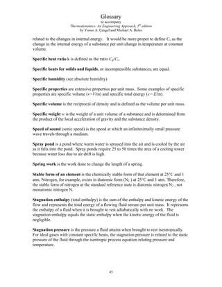 Glossary
to accompany
Thermodynamics: An Engineering Approach, 5th
edition
by Yunus A. Çengel and Michael A. Boles
related to the changes in internal energy. It would be more proper to define Cv as the
change in the internal energy of a substance per unit change in temperature at constant
volume.
Specific heat ratio k is defined as the ratio Cp/Cv.
Specific heats for solids and liquids, or incompressible substances, are equal.
Specific humidity (see absolute humidity)
Specific properties are extensive properties per unit mass. Some examples of specific
properties are specific volume (v=V/m) and specific total energy (e= E/m).
Specific volume is the reciprocal of density and is defined as the volume per unit mass.
Specific weight w is the weight of a unit volume of a substance and is determined from
the product of the local acceleration of gravity and the substance density.
Speed of sound (sonic speed) is the speed at which an infinitesimally small pressure
wave travels through a medium.
Spray pond is a pond where warm water is sprayed into the air and is cooled by the air
as it falls into the pond. Spray ponds require 25 to 50 times the area of a cooling tower
because water loss due to air drift is high.
Spring work is the work done to change the length of a spring.
Stable form of an element is the chemically stable form of that element at 25°C and 1
atm. Nitrogen, for example, exists in diatomic form (N2 ) at 25°C and 1 atm. Therefore,
the stable form of nitrogen at the standard reference state is diatomic nitrogen N2 , not
monatomic nitrogen N.
Stagnation enthalpy (total enthalpy) is the sum of the enthalpy and kinetic energy of the
flow and represents the total energy of a flowing fluid stream per unit mass. It represents
the enthalpy of a fluid when it is brought to rest adiabatically with no work. The
stagnation enthalpy equals the static enthalpy when the kinetic energy of the fluid is
negligible.
Stagnation pressure is the pressure a fluid attains when brought to rest isentropically.
For ideal gases with constant specific heats, the stagnation pressure is related to the static
pressure of the fluid through the isentropic process equation relating pressure and
temperature.
45
 