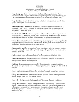 Glossary
to accompany
Thermodynamics: An Engineering Approach, 5th
edition
by Yunus A. Çengel and Michael A. Boles
Stagnation properties are the properties of a fluid at the stagnation state. These
properties are called stagnation temperature, stagnation pressure, stagnation density, etc.
The stagnation state and the stagnation properties are indicated by the subscript 0.
Stagnation temperature (total temperature) is the temperature an ideal gas will attain
when it is brought to rest adiabatically.
Standard reference state for the properties of chemical components is chosen as 25°C
(77°F) and 1 atm. Property values at the standard reference state are indicated by a
superscript (°) (such as h°and u°).
Standard-state Gibbs function change is the difference between the sum products of
the stoichiometric coefficients and the Gibbs function of a component at 1 atm pressure
and temperature T for the products and reactants in the stoichiometric reaction.
State is the condition of a system not undergoing any change gives a set of properties that
completely describes the condition of that system. At this point, all the properties can be
measured or calculated throughout the entire system.
State postulate specifies the number of properties required to fix the state of a system:
The state of a simple compressible system is completely specified by two independent,
intensive properties.
Static enthalpy is the ordinary enthalpy of the flow measured at the fluid state.
Stationary systems are closed systems whose velocity and elevation of the center of
gravity remain constant during a process.
Statistical thermodynamics, an approach to thermodynamics more elaborate than
classical thermodynamics, is based on the average behavior of large groups of individual
particles.
Steady implies no change with time. The opposite of steady is unsteady, or transient.
Steady-flow conservation of mass states that the total rate of mass entering a control
volume is equal to the total rate of mass leaving it.
Steady-flow devices operate for long periods of time under the same conditions.
Steady-flow process is a process during which a fluid flows through a control volume
steadily. That is, the fluid properties can change from point to point within the control
volume, but at any point, they remain constant during the entire process. During a
steady-flow process, no intensive or extensive properties within the control volume
change with time.
46
 